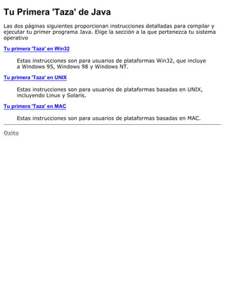 Tu Primera 'Taza' de Java
Las dos páginas siguientes proporcionan instrucciones detalladas para compilar y
ejecutar tu primer programa Java. Elige la sección a la que pertenezca tu sistema
operativo
Tu primera 'Taza' en Win32
Estas instrucciones son para usuarios de plataformas Win32, que incluye
a Windows 95, Windows 98 y Windows NT.
Tu primera 'Taza' en UNIX
Estas instrucciones son para usuarios de plataformas basadas en UNIX,
incluyendo Linux y Solaris.
Tu primera 'Taza' en MAC
Estas instrucciones son para usuarios de plataformas basadas en MAC.
Ozito
 