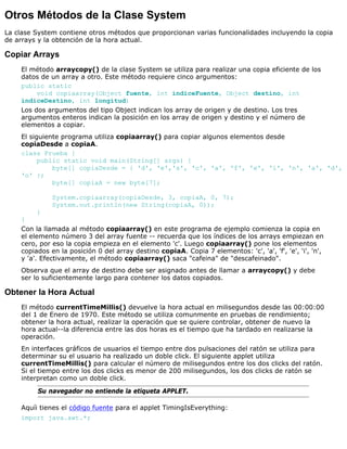 Otros Métodos de la Clase System
La clase System contiene otros métodos que proporcionan varias funcionalidades incluyendo la copia
de arrays y la obtención de la hora actual.
Copiar Arrays
El método arraycopy() de la clase System se utiliza para realizar una copia eficiente de los
datos de un array a otro. Este método requiere cinco argumentos:
public static
void copiaarray(Object fuente, int indiceFuente, Object destino, int
indiceDestino, int longitud)
Los dos argumentos del tipo Object indican los array de origen y de destino. Los tres
argumentos enteros indican la posición en los array de origen y destino y el número de
elementos a copiar.
El siguiente programa utiliza copiaarray() para copiar algunos elementos desde
copiaDesde a copiaA.
class Prueba {
public static void main(String[] args) {
byte[] copiaDesde = { 'd', 'e','s', 'c', 'a', 'f', 'e', 'i', 'n', 'a', 'd',
'o' };
byte[] copiaA = new byte[7];
System.copiaarray(copiaDesde, 3, copiaA, 0, 7);
System.out.println(new String(copiaA, 0));
}
}
Con la llamada al método copiaarray() en este programa de ejemplo comienza la copia en
el elemento número 3 del array fuente -- recuerda que los índices de los arrays empiezan en
cero, por eso la copia empieza en el elemento 'c'. Luego copiaarray() pone los elementos
copiados en la posición 0 del array destino copiaA. Copia 7 elementos: 'c', 'a', 'f', 'e', 'i', 'n',
y 'a'. Efectivamente, el método copiaarray() saca "cafeina" de "descafeinado".
Observa que el array de destino debe ser asignado antes de llamar a arraycopy() y debe
ser lo suficientemente largo para contener los datos copiados.
Obtener la Hora Actual
El método currentTimeMillis() devuelve la hora actual en milisegundos desde las 00:00:00
del 1 de Enero de 1970. Este método se utiliza comunmente en pruebas de rendimiento;
obtener la hora actual, realizar la operación que se quiere controlar, obtener de nuevo la
hora actual--la diferencia entre las dos horas es el tiempo que ha tardado en realizarse la
operación.
En interfaces gráficos de usuarios el tiempo entre dos pulsaciones del ratón se utiliza para
determinar su el usuario ha realizado un doble click. El siguiente applet utiliza
currentTimeMillis() para calcular el número de milisegundos entre los dos clicks del ratón.
Si el tiempo entre los dos clicks es menor de 200 milisegundos, los dos clicks de ratón se
interpretan como un doble click.
Su navegador no entiende la etiqueta APPLET.
Aquíi tienes el código fuente para el applet TimingIsEverything:
import java.awt.*;
 
