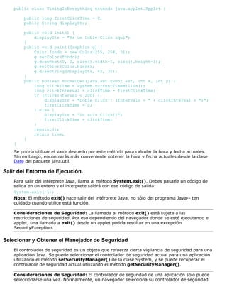 public class TimingIsEverything extends java.applet.Applet {
public long firstClickTime = 0;
public String displayStr;
public void init() {
displayStr = "Ha un Doble Click aquí";
}
public void paint(Graphics g) {
Color fondo = new Color(255, 204, 51);
g.setColor(fondo);
g.drawRect(0, 0, size().width-1, size().height-1);
g.setColor(Color.black);
g.drawString(displayStr, 40, 30);
}
public boolean mouseDown(java.awt.Event evt, int x, int y) {
long clickTime = System.currentTimeMillis();
long clickInterval = clickTime - firstClickTime;
if (clickInterval < 200) {
displayStr = "Doble Click!! (Intervalo = " + clickInterval + ")";
firstClickTime = 0;
} else {
displayStr = "Un solo Click!!";
firstClickTime = clickTime;
}
repaint();
return true;
}
}
Se podría utilizar el valor devuelto por este método para calcular la hora y fecha actuales.
Sin embargo, encontrarás más conveniente obtener la hora y fecha actuales desde la clase
Date del paquete java.util.
Salir del Entorno de Ejecución.
Para salir del intérprete Java, llama al método System.exit(). Debes pasarle un código de
salida en un entero y el interprete saldrá con ese código de salida:
System.exit(-1);
Nota: El método exit() hace salir del intérprete Java, no sólo del programa Java-- ten
cuidado cuando utilice está función.
Consideraciones de Seguridad: La llamada al método exit() está sujeta a las
restricciones de seguridad. Por eso dependiendo del navegador donde se esté ejecutando el
applet, una llamada a exit() desde un applet podría resultar en una excepción
SecurityException.
Selecionar y Obtener el Manejador de Seguridad
El controlador de seguridad es un objeto que refuerza cierta vigilancia de seguridad para una
aplicación Java. Se puede seleccionar el controlador de seguridad actual para una aplicación
utilizando el método setSecurityManager() de la clase System, y se puede recuperar el
controlador de seguridad actual utilizando el método getSecurityManager().
Consideraciones de Seguridad: El controlador de seguridad de una aplicación sólo puede
seleccionarse una vez. Normalmente, un navegador selecciona su controlador de seguridad
 