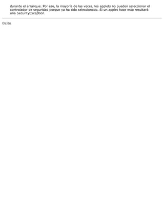 durante el arranque. Por eso, la mayoría de las veces, los applets no pueden seleccionar el
controlador de seguridad porque ya ha sido seleccionado. Si un applet hace esto resultará
una SecurityException.
Ozito
 