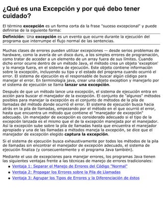 ¿Qué es una Excepción y por qué debo tener
cuidado?
El término excepción es un forma corta da la frase "suceso excepcional" y puede
definirse de la siguiente forma:
Definición: Una excepción es un evento que ocurre durante la ejecución del
programa que interrumpe el flujo normal de las sentencias.
Muchas clases de errores pueden utilizar excepciones -- desde serios problemas de
hardware, como la avería de un disco duro, a los simples errores de programación,
como tratar de acceder a un elemento de un array fuera de sus límites. Cuando
dicho error ocurre dentro de un método Java, el método crea un objeto 'exception'
y lo maneja fuera, en el sistema de ejecución. Este objeto contiene información
sobre la excepción, incluyendo su tipo y el estado del programa cuando ocurrió el
error. El sistema de ejecución es el responsable de buscar algún código para
manejar el error. En terminología java, crear una objeto exception y manejarlo por
el sistema de ejecución se llama lanzar una excepción.
Después de que un método lance una excepción, el sistema de ejecución entra en
acción para buscar el manejador de la excepción. El conjunto de "algunos" métodos
posibles para manejar la excepción es el conjunto de métodos de la pila de
llamadas del método donde ocurrió el error. El sistema de ejecución busca hacia
atrás en la pila de llamadas, empezando por el método en el que ocurrió el error,
hasta que encuentra un método que contiene el "manejador de excepción"
adecuado. Un manejador de excepción es considerado adecuado si el tipo de la
excepción lanzada es el mismo que el de la excepción manejada por el manejador.
Así la excepción sube sobre la pila de llamadas hasta que encuentra el manejador
apropiado y una de las llamadas a métodos maneja la excepción, se dice que el
manejador de excepción elegido captura la excepción.
Si el sistema de ejecución busca exhaustivamente por todos los métodos de la pila
de llamadas sin encontrar el manejador de excepción adecuado, el sistema de
ejecución finaliza (y consecuentemente y el programa Java también).
Mediante el uso de excepciones para manejar errores, los programas Java tienen
las siguientes ventajas frente a las técnicas de manejo de errores tradicionales:
Ventaja 1: Separar el Manejo de Errores del Código "Normal"q
Ventaja 2: Propagar los Errores sobre la Pila de Llamadasq
Ventaja 3: Agrupar los Tipos de Errores y la Diferenciación de éstosq
 