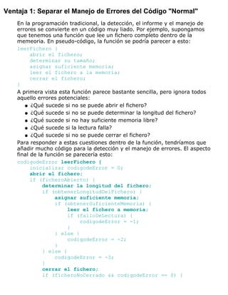 Ventaja 1: Separar el Manejo de Errores del Código "Normal"
En la programación tradicional, la detección, el informe y el manejo de
errores se convierte en un código muy liado. Por ejemplo, supongamos
que tenemos una función que lee un fichero completo dentro de la
memeoria. En pseudo-código, la función se podría parecer a esto:
leerFichero {
abrir el fichero;
determinar su tamaño;
asignar suficiente memoria;
leer el fichero a la memoria;
cerrar el fichero;
}
A primera vista esta función parece bastante sencilla, pero ignora todos
aquello errores potenciales:
¿Qué sucede si no se puede abrir el fichero?q
¿Qué sucede si no se puede determinar la longitud del fichero?q
¿Qué sucede si no hay suficiente memoria libre?q
¿Qué sucede si la lectura falla?q
¿Qué sucede si no se puede cerrar el fichero?q
Para responder a estas cuestiones dentro de la función, tendríamos que
añadir mucho código para la detección y el manejo de errores. El aspecto
final de la función se parecería esto:
codigodeError leerFichero {
inicializar codigodeError = 0;
abrir el fichero;
if (ficheroAbierto) {
determinar la longitud del fichero;
if (obtenerLongitudDelFichero) {
asignar suficiente memoria;
if (obtenerSuficienteMemoria) {
leer el fichero a memoria;
if (falloDeLectura) {
codigodeError = -1;
}
} else {
codigodeError = -2;
}
} else {
codigodeError = -3;
}
cerrar el fichero;
if (ficheroNoCerrado && codigodeError == 0) {
 