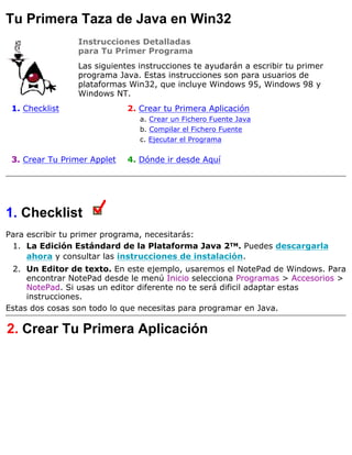 Tu Primera Taza de Java en Win32
Instrucciones Detalladas
para Tu Primer Programa
Las siguientes instrucciones te ayudarán a escribir tu primer
programa Java. Estas instrucciones son para usuarios de
plataformas Win32, que incluye Windows 95, Windows 98 y
Windows NT.
1. Checklist 2. Crear tu Primera Aplicación
a. Crear un Fichero Fuente Java
b. Compilar el Fichero Fuente
c. Ejecutar el Programa
3. Crear Tu Primer Applet 4. Dónde ir desde Aquí
1. Checklist
Para escribir tu primer programa, necesitarás:
La Edición Estándard de la Plataforma Java 2TM. Puedes descargarla
ahora y consultar las instrucciones de instalación.
1.
Un Editor de texto. En este ejemplo, usaremos el NotePad de Windows. Para
encontrar NotePad desde le menú Inicio selecciona Programas > Accesorios >
NotePad. Si usas un editor diferente no te será dificil adaptar estas
instrucciones.
2.
Estas dos cosas son todo lo que necesitas para programar en Java.
2. Crear Tu Primera Aplicación
 