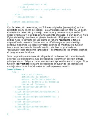 codigodeError = -4;
} else {
codigodeError = codigodeError and -4;
}
} else {
codigodeError = -5;
}
return codigodeError;
}
Con la detección de errores, las 7 líneas originales (en negrita) se han
covertido en 29 líneas de código-- a aumentado casi un 400 %. Lo peor,
existe tanta detección y manejo de errores y de retorno que en las 7
líneas originales y el código está totalmente atestado. Y aún peor, el flujo
lógico del código también se pierde, haciendo díficil poder decir si el
código hace lo correcto (si ¿se cierra el fichero realmente si falla la
asignación de memoria?) e incluso es díficil asegurar que el código
continue haciendo las cosas correctas cuando se modifique la función
tres meses después de haberla escrito. Muchos programadores
"resuelven" este problema ignorádolo-- se informa de los errores cuando
el programa no funciona.
Java proporciona una solución elegante al problema del tratamiento de
errores: las excepciones. Las excepciones le permiten escribir el flujo
principal de su código y tratar los casos excepcionales en otro lugar. Si la
función leerFcihero utilizara excepciones en lugar de las técnicas de
manejo de errores tradicionales se podría parecer a esto:
leerFichero {
try {
abrir el fichero;
determinar su tamaño;
asignar suficiente memoria;
leer el fichero a la memoria;
cerrar el fichero;
} catch (falloAbrirFichero) {
hacerAlgo;
} catch (falloDeterminacionTamaño) {
hacerAlgo;
} catch (falloAsignaciondeMemoria) {
hacerAlgo;
} catch (falloLectura) {
hacerAlgo;
} catch (falloCerrarFichero) {
hacerAlgo;
}
}
 