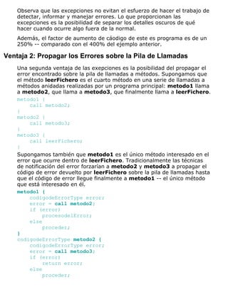 Observa que las excepciones no evitan el esfuerzo de hacer el trabajo de
detectar, informar y manejar errores. Lo que proporcionan las
excepciones es la posibilidad de separar los detalles oscuros de qué
hacer cuando ocurre algo fuera de la normal.
Además, el factor de aumento de cáodigo de este es programa es de un
250% -- comparado con el 400% del ejemplo anterior.
Ventaja 2: Propagar los Errores sobre la Pila de Llamadas
Una segunda ventaja de las exepciones es la posibilidad del propagar el
error encontrado sobre la pila de llamadas a métodos. Supongamos que
el método leerFichero es el cuarto método en una serie de llamadas a
métodos anidadas realizadas por un programa principal: metodo1 llama
a metodo2, que llama a metodo3, que finalmente llama a leerFichero.
metodo1 {
call metodo2;
}
metodo2 {
call metodo3;
}
metodo3 {
call leerFichero;
}
Supongamos también que metodo1 es el único método interesado en el
error que ocurre dentro de leerFichero. Tradicionalmente las técnicas
de notificación del error forzarían a metodo2 y metodo3 a propagar el
código de error devuelto por leerFichero sobre la pila de llamadas hasta
que el código de error llegue finalmente a metodo1 -- el único método
que está interesado en él.
metodo1 {
codigodeErrorType error;
error = call metodo2;
if (error)
procesodelError;
else
proceder;
}
codigodeErrorType metodo2 {
codigodeErrorType error;
error = call metodo3;
if (error)
return error;
else
proceder;
 