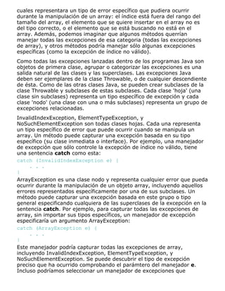 cuales representara un tipo de error específico que pudiera ocurrir
durante la manipulación de un array: el índice está fuera del rango del
tamaño del array, el elemento que se quiere insertar en el array no es
del tipo correcto, o el elemento que se está buscando no está en el
array. Además, podemos imaginar que algunos métodos querrían
manejar todas las excepciones de esa categoria (todas las excepciones
de array), y otros métodos podría manejar sólo algunas excepciones
específicas (como la excepción de índice no válido).
Como todas las excepciones lanzadas dentro de los programas Java son
objetos de primera clase, agrupar o categorizar las excepciones es una
salida natural de las clases y las superclases. Las excepciones Java
deben ser ejemplares de la clase Throwable, o de cualquier descendiente
de ésta. Como de las otras clases Java, se pueden crear subclases de la
clase Throwable y subclases de estas subclases. Cada clase 'hoja' (una
clase sin subclases) representa un tipo específico de excepción y cada
clase 'nodo' (una clase con una o más subclases) representa un grupo de
excepciones relacionadas.
InvalidIndexException, ElementTypeException, y
NoSuchElementException son todas clases hojas. Cada una representa
un tipo específico de error que puede ocurrir cuando se manipula un
array. Un método puede capturar una excepción basada en su tipo
específico (su clase inmediata o interface). Por ejemplo, una manejador
de excepción que sólo controle la excepción de índice no válido, tiene
una sentencia catch como esta:
catch (InvalidIndexException e) {
. . .
}
ArrayException es una clase nodo y representa cualquier error que pueda
ocurrir durante la manipulación de un objeto array, incluyendo aquellos
errores representados específicamente por una de sus subclases. Un
método puede capturar una excepción basada en este grupo o tipo
general especificando cualquiera de las superclases de la excepción en la
sentencia catch. Por ejemplo, para capturar todas las excepciones de
array, sin importar sus tipos específicos, un manejador de excepción
especificaría un argumento ArrayException:
catch (ArrayException e) {
. . .
}
Este manejador podría capturar todas las excepciones de array,
incluyendo InvalidIndexException, ElementTypeException, y
NoSuchElementException. Se puede descubrir el tipo de excepción
preciso que ha ocurrido comprobando el parámtero del manejador e.
Incluso podríamos seleccionar un manejador de excepciones que
 
