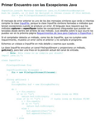 Primer Encuentro con las Excepciones Java
InputFile.java:8: Warning: Exception java.io.FileNotFoundException
must be caught, or it must be declared in throws clause of this method.
fis = new FileInputStream(filename);
^
El mensaje de error anterior es uno de los dos mensajes similares que verás si intentas
compilar la clase InputFile, porque la clase InputFile contiene llamadas a métodos que
lanzan excepciones cuando se produce un error. El lenguaje Java requiere que los
métodos capturen o especifiquen todas las excepciones chequeadas que puedan ser
lanzadas desde dentro del ámbito de ese método. (Los detalles sobre lo que ocurre los
puedes ver en la próxima página Requerimientos de Java para Capturar o Especificar.)
Si el compilador detecta un método, como los de InputFile, que no cumplen este
requerimiento, muestra un error como el anterior y no compila el programa.
Echemos un vistazo a InputFile en más detalle y veamos que sucede.
La clase InputFile envuelve un canal FileInputStream y proporciona un método,
getLine(), para leer una línea en la posición actual del canal de entrada.
// Nota: Esta clase no se compila por diseño!
import java.io.*;
class InputFile {
FileInputStream fis;
InputFile(String filename) {
fis = new FileInputStream(filename);
}
String getLine() {
int c;
StringBuffer buf = new StringBuffer();
do {
c = fis.read();
if (c == 'n') // nueva línea en UNIX
return buf.toString();
else if (c == 'r') { // nueva línea en Windows 95/NT
c = fis.read();
if (c == 'n')
return buf.toString();
else {
buf.append((char)'r');
buf.append((char)c);
}
} else
 