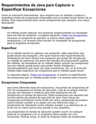 Requerimientos de Java para Capturar o
Especificar Excepciones
Como se mencionó anteriomente, Java requiere que un método o capture o
especifique todas las excepciones chequeadas que se pueden lanzar dentro de su
ámbito. Este requerimiento tiene varios componentes que necesitan una mayor
descripción:
Capturar
Un método puede capturar una excepción proporcionando un manejador
para ese tipo de excepción. La página siguiente, Tratar con Excepciones,
introduce un programa de ejemplo, le explica cómo capturar
excepciones, y le muestra cómo escribir un manejador de excepciones
para el programa de ejemplo.
Especificar
Si un método decide no capturar una excepción, debe especificar que
puede lanzar esa excepción. ¿Por queé hicieron este requermiento los
diseñadores de Java? Porque una excepción que puede ser lanzada por
un método es realmente una parte del interface de programación público
del método: los llamadores de un método deben conocer las excepciones
que ese método puede lanzar para poder decidir inteligente y
concienzudamente qué hacer son esas excepciones. Así, en la firma del
método debe especificar las excepciones que el método puede lanzar.
La siguiente página, Tratar con Excepciones, le explica la especificación
de excepciones que un método puede lanzar y le muestra cómo hacerlo.
Excepciones Chequeadas
Java tiene diferentes tipos de excepciones, inlcuyendo las excepciones de
I/O, las excepciones en tiempo de ejecución, y las de su propia creación.
Las que nos interesan a nosotros para esta explicación son las
excepciones en tiempo de ejecución, Estas excepciones son aquellas que
ocurren dentro del sistema de ejecución de Java. Esto incluye las
excepciones aritméticas (como dividir por cero), excepciones de puntero
(como intentar acceder a un objeto con una referencia nula), y
excepciones de indexación (como intentar acceder a un elemento de un
array con un índice que es muy grande o muy pequeño).
Las excepciones en tiempo de ejecución pueden ocurrir en cualquier
parte de un programa y en un programa típico pueden ser muy
numerosas. Muchas veces, el costo de chequear todas las excepciones
 