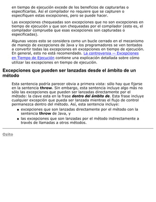 en tiempo de ejecución excede de los beneficios de capturarlas o
especificarlas. Así el compilador no requiere que se capturen o
especifiquen estas excepciones, pero se puede hacer.
Las excepciones chequeadas son excepciones que no son excepciones en
tiempo de ejecución y que son chequeadas por el compilador (esto es, el
compilador comprueba que esas excepciones son capturadas o
especificadas).
Algunas veces esto se considera como un bucle cerrado en el mecanismo
de manejo de excepciones de Java y los programadores se ven tentados
a convertir todas las excepciones en excepciones en tiempo de ejecución.
En general, esto no está recomendado. La controversia -- Excepciones
en Tiempo de Ejecución contiene una explicación detallada sobre cómo
utilizar las excepciones en tiempo de ejecución.
Excepciones que pueden ser lanzadas desde el ámbito de un
método
Esta sentencia podría parecer obvia a primera vista: sólo hay que fijarse
en la sentencia throw. Sin embargo, esta sentencia incluye algo más no
sólo las excepciones que pueden ser lanzadas directamente por el
método: la clave esta en la frase dentro del ámbito de. Esta frase incluye
cualquier excepción que pueda ser lanzada mientras el flujo de control
permanezca dentro del método. Así, esta sentencia incluye:
excepciones que son lanzadas directamente por el método con la
sentencia throw de Java, y
q
las excepciones que son lanzadas por el método indirectamente a
través de llamadas a otros métodos.
q
Ozito
 
