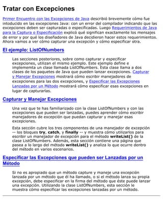 Tratar con Excepciones
Primer Encuentro con las Excepciones de Java describió brevemente cómo fue
intoducido en las excepciones Java: con un error del compilador indicando que las
excepciones deben ser capturadas o especificadas. Luego Requerimientos de Java
para la Captura o Especificación explicó qué significan exactamente los mensajes
de error y por qué los diseñadores de Java decidieron hacer estos requerimientos.
Ahora vamos a ver cómo capturar una excepción y cómo especificar otra.
El ejemplo: ListOfNumbers
Las secciones posteriores, sobre como capturar y especificar
excepciones, utilizan el mismo ejemplo. Este ejemplo define e
implememta un clase llamada ListOfNumbers. Esta clase llama a dos
clases de los paquetes de Java que pueden lanzar excepciones. Capturar
y Manejar Excepciones mostrará cómo escribir manejadores de
excepciones para las dos excepciones, y Especificar las Excepciones
Lanzadas por un Método mostrará cómo especificar esas excepciones en
lugar de capturarlas.
Capturar y Manejar Excepciones
Una vez que te has familiarizado con la clase ListOfNumbers y con las
excepciones que pueden ser lanzadas, puedes aprender cómo escribir
manejadores de excepción que puedan capturar y manejar esas
excepciones.
Esta sección cubre los tres componentes de una manejador de excepción
-- los bloques try, catch, y finally -- y muestra cómo utilizarlos para
escribir un manejador de excepción para el método writeList() de la
clase ListOfNumbers. Además, esta sección contiene una página que
pasea a lo largo del método writeList() y analiza lo que ocurre dentro
del método en varios escenarios.
Especificar las Excepciones que pueden ser Lanzadas por un
Método
Si no es apropiado que un método capture y maneje una excepción
lanzada por un método que él ha llamado, o si el método lanza su propia
excepción, debe especificar en la firma del método que éste puede lanzar
una excepción. Utilizando la clase ListOfNumbers, esta sección le
muestra cómo especificar las excepciones lanzadas por un método.
 