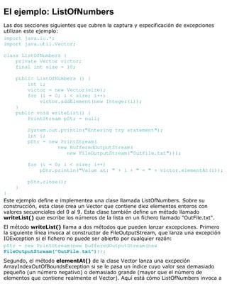 El ejemplo: ListOfNumbers
Las dos secciones siguientes que cubren la captura y especificación de excepciones
utilizan este ejemplo:
import java.io.*;
import java.util.Vector;
class ListOfNumbers {
private Vector victor;
final int size = 10;
public ListOfNumbers () {
int i;
victor = new Vector(size);
for (i = 0; i < size; i++)
victor.addElement(new Integer(i));
}
public void writeList() {
PrintStream pStr = null;
System.out.println("Entering try statement");
int i;
pStr = new PrintStream(
new BufferedOutputStream(
new FileOutputStream("OutFile.txt")));
for (i = 0; i < size; i++)
pStr.println("Value at: " + i + " = " + victor.elementAt(i));
pStr.close();
}
}
Este ejemplo define e implementea una clase llamada ListOfNumbers. Sobre su
construcción, esta clase crea un Vector que contiene diez elementos enteros con
valores secuenciales del 0 al 9. Esta clase también define un método llamado
writeList() que escribe los números de la lista en un fichero llamado "OutFile.txt".
El método writeList() llama a dos métodos que pueden lanzar excepciones. Primero
la siguiente línea invoca al constructor de FileOutputStream, que lanza una excepción
IOException si el fichero no puede ser abierto por cualquier razón:
pStr = new PrintStream(new BufferedOutputStream(new
FileOutputStream("OutFile.txt")));
Segundo, el método elementAt() de la clase Vector lanza una excpeción
ArrayIndexOutOfBoundsException si se le pasa un índice cuyo valor sea demasiado
pequeño (un número negativo) o demasiado grande (mayor que el número de
elementos que contiene realmente el Vector). Aquí está cómo ListOfNumbers invoca a
 