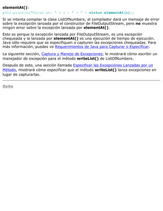 elementAt():
pStr.println("Value at: " + i + " = " + victor.elementAt(i));
Si se intenta compilar la clase ListOfNumbers, el compilador dará un mensaje de error
sobre la excepción lanzada por el constructor de FileOutputStream, pero no muestra
ningún error sobre la excepción lanzada por elementAt().
Esto es porque la excepción lanzada por FileOutputStream, es una escepción
chequeada y la lanzada por elementAt() es una ejecución de tiempo de ejecución.
Java sólo requiere que se especifiquen o capturen las excepciones chequeadas. Para
más información, puedes ve Requerimientos de Java para Capturar o Especificar.
La siguiente sección, Captura y Manejo de Excepciones, le mostrará cómo escribir un
manejador de excepción para el método writeList() de ListOfNumbers.
Después de esto, una sección llamada Especificar las Excepciones Lanzadas por un
Método, mostrará cómo especificar que el método writeList() lanza excepciones en
lugar de capturarlas.
Ozito
 