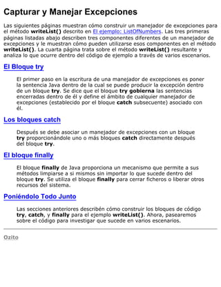 Capturar y Manejar Excepciones
Las siguientes páginas muestran cómo construir un manejador de excepciones para
el método writeList() descrito en El ejemplo: ListOfNumbers. Las tres primeras
páginas listadas abajo describen tres componentes diferentes de un manejador de
excepciones y le muestran cómo pueden utilizarse esos componentes en el método
writeList(). La cuarta página trata sobre el método writeList() resultante y
analiza lo que ocurre dentro del código de ejemplo a través de varios escenarios.
El Bloque try
El primer paso en la escritura de una manejador de excepciones es poner
la sentencia Java dentro de la cual se puede producir la excepción dentro
de un bloque try. Se dice que el bloque try gobierna las sentencias
encerradas dentro de él y define el ámbito de cualquier manejador de
excepciones (establecido por el bloque catch subsecuente) asociado con
él.
Los bloques catch
Después se debe asociar un manejador de excepciones con un bloque
try proporcionándole uno o más bloques catch directamente después
del bloque try.
El bloque finally
El bloque finally de Java proporciona un mecanismo que permite a sus
métodos limpiarse a si mismos sin importar lo que sucede dentro del
bloque try. Se utiliza el bloque finally para cerrar ficheros o liberar otros
recursos del sistema.
Poniéndolo Todo Junto
Las secciones anteriores describén cómo construir los bloques de código
try, catch, y finally para el ejemplo writeList(). Ahora, pasearemos
sobre el código para investigar que sucede en varios escenarios.
Ozito
 
