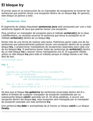El bloque try
El primer paso en la construcción de un manejador de excepciones es encerrar las
sentencias que podrían lanzar una excepción dentro de un bloque try. En general,
este bloque se parece a esto:
try {
sentencias Java
}
El segmento de código etiquetado sentencias java está compuesto por una o más
sentencias legales de Java que podrían lanzar una excepción.
Para construir un manejador de excepcón para el método writeList() de la clase
ListOfNumbers, se necesita encerrar la sentencia que lanza la excepción en el
método writeList() dentro de un bloque try.
Existe más de una forma de realizar esta tarea. Podríamos poner cada una de las
sentencias que potencialmente pudieran lanzar una excepción dentro de su propio
bloque try, y proporcionar manejadores de excepciones separados para cada uno
de los bloques try. O podríamos poner todas las sentencias de writeList() dentro
de un sólo bloque try y asociar varios manejadores con él. El suguiente listado
utiliza un sólo bloque try para todo el método porque el código tiende a ser más
fácil de leer.
PrintStream pstr;
try {
int i;
System.out.println("Entering try statement");
pStr = new PrintStream(
new BufferedOutputStream(
new FileOutputStream("OutFile.txt")));
for (i = 0; i < size; i++)
pStr.println("Value at: " + i + " = " + victor.elementAt(i));
}
Se dice que el bloque try gobierna las sentencias encerradas dentro del él y
define el ámbito de cualquier manejador de excepción (establecido por su
subsecuente bloque catch) asociado con él. En otras palabras, si ocurre una
excepción dentro del bloque try, esta excepción será manejada por el manejador
de excepción asociado con esta sentencia try.
Una sentencia try debe ir acompañada de al menos un bloque catch o un bloque
finally.
 