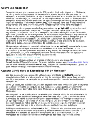 }
Ocurre una IOException
Supongamos que ocurre una excepción IOException dentro del bloque try. El sistema
de ejecución inmediantamente toma posesión e intenta localizar el manejador de
excepción adecuado. El sistema de ejecución empieza buscando al principio de la pila de
llamadas. Sin embargo, el constructor de FileOutputStream no tiene un manejador de
excepción apropiado por eso el sistema de ejecución comprueba el siguiente método en
la pila de llamadas -- el método writeList(). Este método tiene dos manejadores de
excepciones: uno para ArrayIndexOutOfBoundsException y otro para IOException.
El sistema de ejecución comprueba los manejadores de writeList() por el orden en el
que aparecen después del bloque try. El primer manejador de excepción cuyo
argumento corresponda con el de la excepción lanzada es el elegido por el sistema de
ejecución. (El orden de los manejadores de excepción es importante!) El argumento del
primer manejador es una ArrayIndexOutOfBoundsException, pero la excepción que se
ha lanzado era una IOException. Una excepción IOException no puede asignarse
legalmente a una ArrayIndexOutOfBoundsException, por eso el sistema de ejecución
continúa la búsqueda de un manejador de excepción apropiado.
El argumento del segundo manejador de excepción de writeList() es una IOException.
La excepción lanzada por el constructor de FileOutputStream también es un una
IOException y por eso puede ser asignada al argumento del manejador de excepciones
de IOException. Así, este manejador parece el apropiado y el sistema de ejecución
ejecuta el manejador, el cual imprime esta sentencia:
Caught IOException: OutFile.txt
El sistema de ejecución sigue un proceso similar si ocurre una excepción
ArrayIndexOutOfBoundsException. Para más detalles puedes ver: Poniéndolo todo Junto
que te lleva a través de método writeList() después de haberlo completado (queda un
paso más) e investiga lo que sucede en varios escenarios.
Capturar Varios Tipos de Excepciones con Un Manejador
Los dos manejadores de excepción utilizados por el método writeList() son muy
especializados. Cada uno sólo maneja un tipo de excepción. El lenguaje Java permite
escribir manejadores de excepciones generales que pueden manejar varios tipos de
excepciones.
Como ya sabes, las excepciones Java son objetos de la clase Throwable (son ejemplares
de la clase Throwable a de alguna de sus subclases). Los paquetes Java contienen
numerosas clases derivadas de la clase Throwable y así construyen un árbol de clases
Throwable.
El manejador de excepción puede ser escrito para manejar cualquier calse heredada de
Throwable. Si se escribe un manejador para una clase 'hoja? (una clase que no tiene
subclases), se habrá escrito un manejador especializado: sólo maneja excepciones de
un tipo específico. Si se escribe un manejador para una clase 'nodo' (una clase que
tiene subclases), se habrá escrito un manejador general: se podrá manejar cualquier
excepción cuyo tipo sea el de la clase nodo o de cualquiera de sus subclases.
Módifiquemos de nuevo el método writeList(). Sólo esta vez, escribamoslo para que
maneje las dos excepciones IOExceptions y ArrayIndexOutOfBoundsExceptions. El
antecesor más cercano de estas dos excepciones es la clase Exception. Así un
manejador de excepción que quisiera manejar los dos tipos se parecería a esto:
 