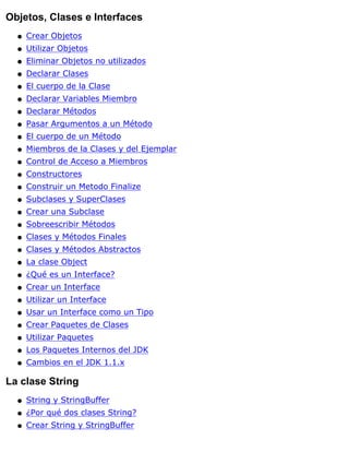 Objetos, Clases e Interfaces
Crear Objetosq
Utilizar Objetosq
Eliminar Objetos no utilizadosq
Declarar Clasesq
El cuerpo de la Claseq
Declarar Variables Miembroq
Declarar Métodosq
Pasar Argumentos a un Métodoq
El cuerpo de un Métodoq
Miembros de la Clases y del Ejemplarq
Control de Acceso a Miembrosq
Constructoresq
Construir un Metodo Finalizeq
Subclases y SuperClasesq
Crear una Subclaseq
Sobreescribir Métodosq
Clases y Métodos Finalesq
Clases y Métodos Abstractosq
La clase Objectq
¿Qué es un Interface?q
Crear un Interfaceq
Utilizar un Interfaceq
Usar un Interface como un Tipoq
Crear Paquetes de Clasesq
Utilizar Paquetesq
Los Paquetes Internos del JDKq
Cambios en el JDK 1.1.xq
La clase String
String y StringBufferq
¿Por qué dos clases String?q
Crear String y StringBufferq
 