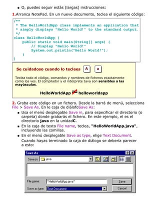 O, puedes seguir estás (largas) instrucciones:q
1.Arranca NotePad. En un nuevo documento, teclea el siguiente código:
/**
* The HelloWorldApp class implements an application that
* simply displays "Hello World!" to the standard output.
*/
class HelloWorldApp {
public static void main(String[] args) {
// Display "Hello World!"
System.out.println("Hello World!");
}
}
Se cuidadoso cuando lo teclees
Teclea todo el código, comandos y nombres de ficheros exactamente
como los ves. El compilador y el intérprete Java son sensibles a las
mayúsculas.
HelloWorldApp helloworldapp
2. Graba este código en un fichero. Desde la barrá de menú, selecciona
File > Save As. En le caja de diálofoSave As:
Usa el menú desplegable Save in, para especificar el directorio (o
carpeta) donde grabarás el fichero. En este ejemplo, el es el
directorio java en la unidadC.
q
En la caja de texto File name, teclea, "HelloWorldApp.java",
incluyendo las comillas.
q
En el menú desplegable Save as type, elige Text Document.q
Cuando hayas terminado la caja de diálogo se debería parecer
a esto:
 
