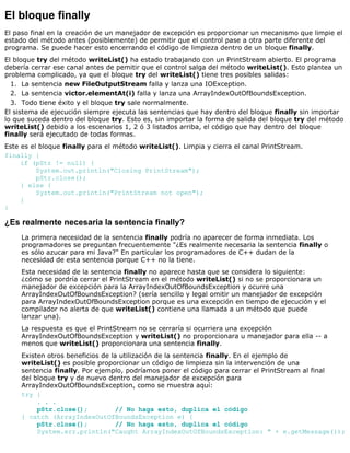 El bloque finally
El paso final en la creación de un manejador de excepción es proporcionar un mecanismo que limpie el
estado del método antes (posiblemente) de permitir que el control pase a otra parte diferente del
programa. Se puede hacer esto encerrando el código de limpieza dentro de un bloque finally.
El bloque try del método writeList() ha estado trabajando con un PrintStream abierto. El programa
debería cerrar ese canal antes de pemitir que el control salga del método writeList(). Esto plantea un
problema complicado, ya que el bloque try del writeList() tiene tres posibles salidas:
La sentencia new FileOutputStream falla y lanza una IOException.1.
La sentencia victor.elementAt(i) falla y lanza una ArrayIndexOutOfBoundsException.2.
Todo tiene éxito y el bloque try sale normalmente.3.
El sistema de ejecución siempre ejecuta las sentencias que hay dentro del bloque finally sin importar
lo que suceda dentro del bloque try. Esto es, sin importar la forma de salida del bloque try del método
writeList() debido a los escenarios 1, 2 ó 3 listados arriba, el código que hay dentro del bloque
finally será ejecutado de todas formas.
Este es el bloque finally para el método writeList(). Limpia y cierra el canal PrintStream.
finally {
if (pStr != null) {
System.out.println("Closing PrintStream");
pStr.close();
} else {
System.out.println("PrintStream not open");
}
}
¿Es realmente necesaria la sentencia finally?
La primera necesidad de la sentencia finally podría no aparecer de forma inmediata. Los
programadores se preguntan frecuentemente "¿Es realmente necesaria la sentencia finally o
es sólo azucar para mi Java?" En particular los programadores de C++ dudan de la
necesidad de esta sentencia porque C++ no la tiene.
Esta necesidad de la sentencia finally no aparece hasta que se considera lo siguiente:
¿cómo se pordría cerrar el PrintStream en el método writeList() si no se proporcionara un
manejador de excepción para la ArrayIndexOutOfBoundsException y ocurre una
ArrayIndexOutOfBoundsException? (sería sencillo y legal omitir un manejador de excepción
para ArrayIndexOutOfBoundsException porque es una excepción en tiempo de ejecución y el
compilador no alerta de que writeList() contiene una llamada a un método que puede
lanzar una).
La respuesta es que el PrintStream no se cerraría si ocurriera una excepción
ArrayIndexOutOfBoundsException y writeList() no proporcionara u manejador para ella -- a
menos que writeList() proporcionara una sentencia finally.
Existen otros beneficios de la utilización de la sentencia finally. En el ejemplo de
writeList() es posible proporcionar un código de limpieza sin la intervención de una
sentencia finally. Por ejemplo, podríamos poner el código para cerrar el PrintStream al final
del bloque try y de nuevo dentro del manejador de excepción para
ArrayIndexOutOfBoundsException, como se muestra aquí:
try {
. . .
pStr.close(); // No haga esto, duplica el código
} catch (ArrayIndexOutOfBoundsException e) {
pStr.close(); // No haga esto, duplica el código
System.err.println("Caught ArrayIndexOutOfBoundsException: " + e.getMessage());
 