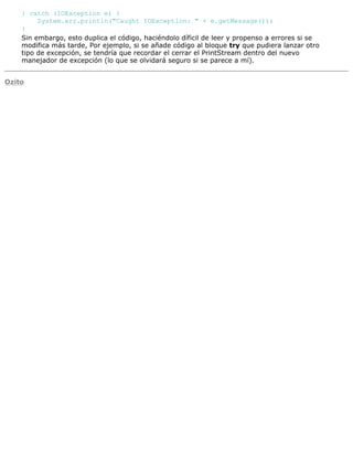 } catch (IOException e) {
System.err.println("Caught IOException: " + e.getMessage());
}
Sin embargo, esto duplica el código, haciéndolo díficil de leer y propenso a errores si se
modifica más tarde, Por ejemplo, si se añade código al bloque try que pudiera lanzar otro
tipo de excepción, se tendría que recordar el cerrar el PrintStream dentro del nuevo
manejador de excepción (lo que se olvidará seguro si se parece a mí).
Ozito
 