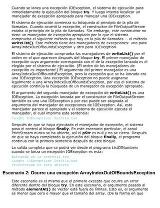 Cuando se lanza una excepción IOException, el sistema de ejecución para
inmediatamente la ejecución del bloque try. Y luego intenta localizar un
manejador de excepción apropiado para manejar una IOException.
El sistema de ejecución comienza su búsqueda al principio de la pila de
llamadas. Cuando ocurrió la excepción, el constructor de FileOutputStream
estaba al principio de la pila de llamadas. Sin embargo, este constructor no
tiene un manejador de excepción apropiado por lo que el sistema
comprueba el siguiente método que hay en la pila de llamadas -- el método
writeList(). Este método tiene dos manejadores de excepciones: uno para
ArrayIndexOutOfBoundsException y otro para IOException.
El sistema de ejecución comprueba los manejadores de writeList() por el
orden en el que aparecen después del bloque try. El primer manejador de
excepción cuyo argumento corresponda con el de la excepción lanzada es el
elegido por el sistema de ejecución. (El orden de los manejadores de
excepción es importante!) El argumento del primer manejador es una
ArrayIndexOutOfBoundsException, pero la excepción que se ha lanzado era
una IOException. Una excepción IOException no puede asignarse
legalmente a una ArrayIndexOutOfBoundsException, por eso el sistema de
ejecución continúa la búsqueda de un manejador de excepción apropiado.
El argumento del segundo manejador de excepción de writeList() es una
IOException. La excepción lanzada por el constructor de FileOutputStream
también es una una IOException y por eso puede ser asignada al
argumento del manejador de excepciones de IOException. Así, este
manejador parece el apropiado y el sistema de ejecución ejecuta el
manejador, el cual imprime esta sentencia:
Caught IOException: OutFile.txt
Después de que se haya ejecutado el manejador de excepción, el sistema
pasa el control al bloque finally. En este escenario particular, el canal
PrintStream nunca se ha abierto, así el pStr es null y no se cierra. Después
de que se haya completado la ejecución del bloque finally, el programa
continua con la primera sentencia después de este bloque.
La salida completa que se podrá ver desde el programa ListOfNumbers
cuando se lanza un excepción IOException es esta:
Entrando en la sentecia try
Caught IOException: OutFile.txt
PrintStream no está abierto
Escenario 2: Ocurre una excepción ArrayIndexOutOfBoundsException
Este escenario es el mismo que el primero excepto que ocurre un error
diferente dentro del bloque try. En este escenario, el argumento pasado al
método elementAt() de Vector está fuera de límites. Esto es, el argumento
es menor que cero o mayor que el tamaño del array. (De la forma en que
 