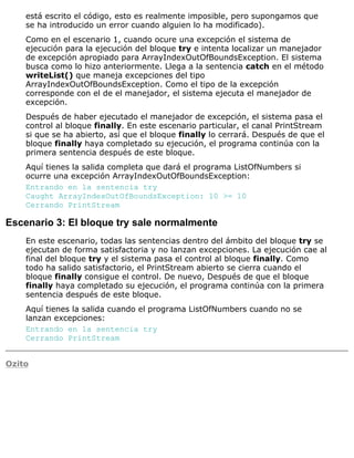 está escrito el código, esto es realmente imposible, pero supongamos que
se ha introducido un error cuando alguien lo ha modificado).
Como en el escenario 1, cuando ocure una excepción el sistema de
ejecución para la ejecución del bloque try e intenta localizar un manejador
de excepción apropiado para ArrayIndexOutOfBoundsException. El sistema
busca como lo hizo anteriormente. Llega a la sentencia catch en el método
writeList() que maneja excepciones del tipo
ArrayIndexOutOfBoundsException. Como el tipo de la excepción
corresponde con el de el manejador, el sistema ejecuta el manejador de
excepción.
Después de haber ejecutado el manejador de excepción, el sistema pasa el
control al bloque finally. En este escenario particular, el canal PrintStream
si que se ha abierto, así que el bloque finally lo cerrará. Después de que el
bloque finally haya completado su ejecución, el programa continúa con la
primera sentencia después de este bloque.
Aquí tienes la salida completa que dará el programa ListOfNumbers si
ocurre una excepción ArrayIndexOutOfBoundsException:
Entrando en la sentencia try
Caught ArrayIndexOutOfBoundsException: 10 >= 10
Cerrando PrintStream
Escenario 3: El bloque try sale normalmente
En este escenario, todas las sentencias dentro del ámbito del bloque try se
ejecutan de forma satisfactoria y no lanzan excepciones. La ejecución cae al
final del bloque try y el sistema pasa el control al bloque finally. Como
todo ha salido satisfactorio, el PrintStream abierto se cierra cuando el
bloque finally consigue el control. De nuevo, Después de que el bloque
finally haya completado su ejecución, el programa continúa con la primera
sentencia después de este bloque.
Aquí tienes la salida cuando el programa ListOfNumbers cuando no se
lanzan excepciones:
Entrando en la sentencia try
Cerrando PrintStream
Ozito
 