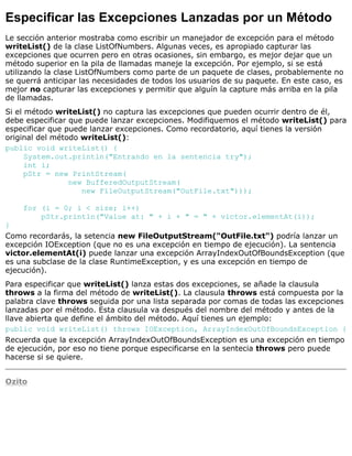 Especificar las Excepciones Lanzadas por un Método
Le sección anterior mostraba como escribir un manejador de excepción para el método
writeList() de la clase ListOfNumbers. Algunas veces, es apropiado capturar las
excepciones que ocurren pero en otras ocasiones, sin embargo, es mejor dejar que un
método superior en la pila de llamadas maneje la excepción. Por ejemplo, si se está
utilizando la clase ListOfNumbers como parte de un paquete de clases, probablemente no
se querrá anticipar las necesidades de todos los usuarios de su paquete. En este caso, es
mejor no capturar las excepciones y permitir que alguín la capture más arriba en la pila
de llamadas.
Si el método writeList() no captura las excepciones que pueden ocurrir dentro de él,
debe especificar que puede lanzar excepciones. Modifiquemos el método writeList() para
especificar que puede lanzar excepciones. Como recordatorio, aquí tienes la versión
original del método writeList():
public void writeList() {
System.out.println("Entrando en la sentencia try");
int i;
pStr = new PrintStream(
new BufferedOutputStream(
new FileOutputStream("OutFile.txt")));
for (i = 0; i < size; i++)
pStr.println("Value at: " + i + " = " + victor.elementAt(i));
}
Como recordarás, la setencia new FileOutputStream("OutFile.txt") podría lanzar un
excepción IOException (que no es una excepción en tiempo de ejecución). La sentencia
victor.elementAt(i) puede lanzar una excepción ArrayIndexOutOfBoundsException (que
es una subclase de la clase RuntimeException, y es una excepción en tiempo de
ejecución).
Para especificar que writeList() lanza estas dos excepciones, se añade la clausula
throws a la firma del método de writeList(). La clausula throws está compuesta por la
palabra clave throws seguida por una lista separada por comas de todas las excepciones
lanzadas por el método. Esta clausula va después del nombre del método y antes de la
llave abierta que define el ámbito del método. Aquí tienes un ejemplo:
public void writeList() throws IOException, ArrayIndexOutOfBoundsException {
Recuerda que la excepción ArrayIndexOutOfBoundsException es una excepción en tiempo
de ejecución, por eso no tiene porque especificarse en la sentecia throws pero puede
hacerse si se quiere.
Ozito
 