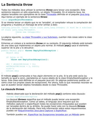 La Sentencia throw
Todos los métodos Java utilizan la sentencia throw para lanzar una excepción. Esta
sentencia requiere un sólo argumento, un objeto Throwable. En el sistema Java, los
objetos lanzables son ejemplares de la clase Throwable definida en el paquete java.lang.
Aquí tienes un ejemplo de la sentencia throw:
throw algunObjetoThrowable;
Si se intenta lanzar un objeto que no es 'lanzable', el compilador rehusa la compilación del
programa y muestra un mensaje de error similar a éste:
testing.java:10: Cannot throw class java.lang.Integer; it must be a subclass
of class java.lang.Throwable.
throw new Integer(4);
^
La página siguiente, La clase Throwable y sus Subclases, cuentan más cosas sobre la clase
Throwable.
Echemos un vistazo a la sentencia throw en su contexto. El siguiente método está tomado
de una clase que implementa un objeto pila normal. El método pop() saca el elemento
superior de la pila y lo devuelve:
public Object pop() throws EmptyStackException {
Object obj;
if (size == 0)
throw new EmptyStackException();
obj = objectAt(size - 1);
setObjectAt(size - 1, null);
size--;
return obj;
}
El método pop() comprueba si hay algún elemento en la pila. Si la pila está vacía (su
tamaño es igual a cero), ejemplariza un nuevo objeto de la clase EmptyStackException y lo
lanza. Esta clase está definida en el paquete java.util. En páginas posteriores podrás ver
cómo crear tus propias clases de excepciones. Por ahora, todo lo que necesitas recordar es
que se pueden lanzar objetos heredados desde la clase Throwable.
La clausula throws
Habrás observado que la declaración del método pop() contiene esta clausula:
throws EmptyStackException
La clausual throws especifica que el método puede lanzar una excepción
EmptyStackException. Como ya sabes, el lenguaje Java requiere que los
métodos capturen o especifiquen todas las excepciones chequeadas que puedan
ser lanzadas dentro de su ámbito. Se puede hacer esto con la clausula throws
de la declaración del método. Para más información sobre estos requerimientos
puedes ver Requerimientos Java para Capturar o Especificar.
También puedes ver, Especificar las Excepciones lanzadas por un Método para
 