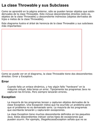 La clase Throwable y sus Subclases
Como se aprendió en la página anteiror, sólo se pueden lanzar objetos que estén
derivados de la clase Throwable. Esto incluye descendientes directos (esto es,
objetos de la clase Throwable) y descendiente indirectos (objetos derivados de
hijos o nietos de la clase Throwable).
Este diagrama ilustra el árbol de herencia de la clase Throwable y sus subclases
más importantes:
Como se puede ver en el diagrama, la clase Throwable tiene dos descendientes
directos: Error y Exception.
Error
Cuando falla un enlace dinámico, y hay algún fallo "hardware" en la
máquina virtual, ésta lanza un error. Tipicamente los programas Java no
capturan los Errores. Pero siempre lanzarán errores.
Exception
La mayoría de los programas lanzan y capturan objetos derivados de la
clase Exception. Una Excepción indica que ha ocurrido un problema pero
que el problema no es demasiado serio. La mayoría de los programas
que escribarás lanzarán y capturarán excepciones.
La clase Exception tiene muchos descendiente definidos en los paquetes
Java. Estos descendientes indican varios tipos de excepciones que
pueden ocurrir. Por ejemplo, IllegalAccessException señala que no se
 