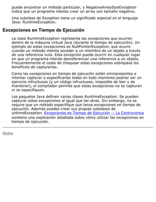 puede encontrar un método particular, y NegativeArraySizeException
indica que un programa intenta crear un array con tamaño negativo.
Una subclase de Exception tiene un significado especial en el lenguaje
Java: RuntimeException.
Excepciones en Tiempo de Ejecución
La clase RuntimeException representa las excepciones que ocurren
dentro de la máquina virtual Java (durante el tiempo de ejecución). Un
ejemplo de estas excepciones es NullPointerException, que ocurre
cuando un método intenta acceder a un miembro de un objeto a través
de una referencia nula. Esta excepción puede ocurrir en cualquier lugar
en que un programa intente desreferenciar una referencia a un objeto.
Frecuentemente el coste de chequear estas excepciones sobrepasa los
beneficios de capturarlas.
Como las excepciones en tiempo de ejecución están omnipresentes e
intentar capturar o especificarlas todas en todo momento podríar ser un
ejercicio infructuoso (y un código infructuoso, imposible de leer y de
mantener), el compilador permite que estas excepciones no se capturen
ni se especifiquen.
Los paquetes Java definen varias clases RuntimeException. Se pueden
capturar estas excepciones al igual que las otras. Sin embargo, no se
require que un método especifique que lanza excepciones en tiempo de
ejecución. Además puedes crear sus propias subclases de
untimeException. Excepciones en Tiempo de Ejecución -- La Controversia
contiene una explicación detallada sobre cómo utilizar las excepciones en
tiempo de ejecución.
Ozito
 