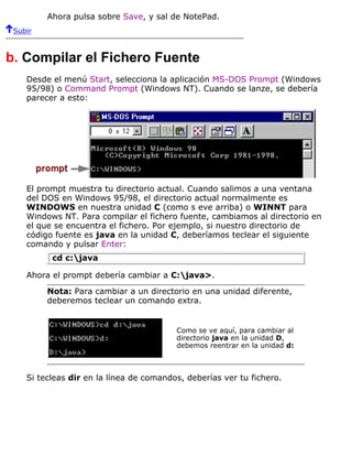Ahora pulsa sobre Save, y sal de NotePad.
Subir
b. Compilar el Fichero Fuente
Desde el menú Start, selecciona la aplicación MS-DOS Prompt (Windows
95/98) o Command Prompt (Windows NT). Cuando se lanze, se debería
parecer a esto:
El prompt muestra tu directorio actual. Cuando salimos a una ventana
del DOS en Windows 95/98, el directorio actual normalmente es
WINDOWS en nuestra unidad C (como s eve arriba) o WINNT para
Windows NT. Para compilar el fichero fuente, cambiamos al directorio en
el que se encuentra el fichero. Por ejemplo, si nuestro directorio de
código fuente es java en la unidad C, deberíamos teclear el siguiente
comando y pulsar Enter:
cd c:java
Ahora el prompt debería cambiar a C:java>.
Nota: Para cambiar a un directorio en una unidad diferente,
deberemos teclear un comando extra.
Como se ve aquí, para cambiar al
directorio java en la unidad D,
debemos reentrar en la unidad d:
Si tecleas dir en la línea de comandos, deberías ver tu fichero.
 