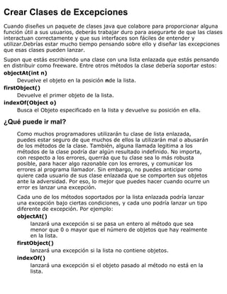 Crear Clases de Excepciones
Cuando diseñes un paquete de clases java que colabore para proporcionar alguna
función útil a sus usuarios, deberás trabajar duro para asegurarte de que las clases
interactuan correctamente y que sus interfaces son fáciles de entender y
utilizar.Debrías estar mucho tiempo pensando sobre ello y diseñar las excepciones
que esas clases pueden lanzar.
Supon que estás escribiendo una clase con una lista enlazada que estás pensando
en distribuir como freeware. Entre otros métodos la clase debería soportar estos:
objectAt(int n)
Devuelve el objeto en la posición nde la lista.
firstObject()
Devuelve el primer objeto de la lista.
indexOf(Object o)
Busca el Objeto especificado en la lista y devuelve su posición en ella.
¿Qué puede ir mal?
Como muchos programadores utilizarán tu clase de lista enlazada,
puedes estar seguro de que muchos de ellos la utilizarán mal o abusarán
de los métodos de la clase. También, alguna llamada legitima a los
métodos de la clase podría dar algún resultado indefinido. No importa,
con respecto a los errores, querráa que tu clase sea lo más robusta
posible, para hacer algo razonable con los errores, y comunicar los
errores al programa llamador. Sin embargo, no puedes anticipar como
quiere cada usuario de sus clase enlazada que se comporten sus objetos
ante la adversidad. Por eso, lo mejor que puedes hacer cuando ocurre un
error es lanzar una excepción.
Cada uno de los métodos soportados por la lista enlazada podría lanzar
una excepción bajo ciertas condiciones, y cada uno podría lanzar un tipo
diferente de excepción. Por ejemplo:
objectAt()
lanzará una excepción si se pasa un entero al método que sea
menor que 0 o mayor que el número de objetos que hay realmente
en la lista.
firstObject()
lanzará una excepción si la lista no contiene objetos.
indexOf()
lanzará una excepción si el objeto pasado al método no está en la
lista.
 
