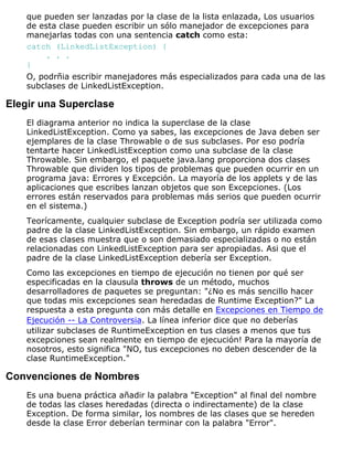 que pueden ser lanzadas por la clase de la lista enlazada, Los usuarios
de esta clase pueden escribir un sólo manejador de excepciones para
manejarlas todas con una sentencia catch como esta:
catch (LinkedListException) {
. . .
}
O, podrñia escribir manejadores más especializados para cada una de las
subclases de LinkedListException.
Elegir una Superclase
El diagrama anterior no indica la superclase de la clase
LinkedListException. Como ya sabes, las excepciones de Java deben ser
ejemplares de la clase Throwable o de sus subclases. Por eso podría
tentarte hacer LinkedListException como una subclase de la clase
Throwable. Sin embargo, el paquete java.lang proporciona dos clases
Throwable que dividen los tipos de problemas que pueden ocurrir en un
programa java: Errores y Excepción. La mayoría de los applets y de las
aplicaciones que escribes lanzan objetos que son Excepciones. (Los
errores están reservados para problemas más serios que pueden ocurrir
en el sistema.)
Teorícamente, cualquier subclase de Exception podría ser utilizada como
padre de la clase LinkedListException. Sin embargo, un rápido examen
de esas clases muestra que o son demasiado especializadas o no están
relacionadas con LinkedListException para ser apropiadas. Asi que el
padre de la clase LinkedListException debería ser Exception.
Como las excepciones en tiempo de ejecución no tienen por qué ser
especificadas en la clausula throws de un método, muchos
desarrolladores de paquetes se preguntan: "¿No es más sencillo hacer
que todas mis excepciones sean heredadas de Runtime Exception?" La
respuesta a esta pregunta con más detalle en Excepciones en Tiempo de
Ejecución -- La Controversia. La línea inferior dice que no deberías
utilizar subclases de RuntimeException en tus clases a menos que tus
excepciones sean realmente en tiempo de ejecución! Para la mayoría de
nosotros, esto significa "NO, tus excepciones no deben descender de la
clase RuntimeException."
Convenciones de Nombres
Es una buena práctica añadir la palabra "Exception" al final del nombre
de todas las clases heredadas (directa o indirectamente) de la clase
Exception. De forma similar, los nombres de las clases que se hereden
desde la clase Error deberían terminar con la palabra "Error".
 