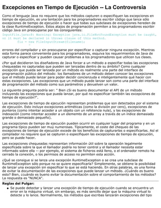 Excepciones en Tiempo de Ejecución -- La Controversia
Como el lenguaje Java no requiere que los métodos capturen o especifiquen las excepciones en
tiempo de ejecución, es una tentación para los programadores escribir código que lance sólo
excepciones de tiempo de ejecución o hacer que todas sus subclases de excepciones hereden de
la clase RuntimeException. Estos atajos de programación permiten a los programadores escribir
código Java sin preocuparse por los consiguientes:
InputFile.java:8: Warning: Exception java.io.FileNotFoundException must be caught,
or it must be declared in throws clause of this method.
fis = new FileInputStream(filename);
^
errores del compilador y sin preocuparse por especificar o capturar ninguna excepción. Mientras
esta forma parece conveniente para los programadores, esquiva los requerimientos de Java de
capturar o especificar y pueden causar problemas a los programadores que utilicen tus clases.
¿Por qué decidieron los diseñadores de Java forzar a un método a especifiar todas las excepciones
chequeadas no capturadas que pueden ser lanzadas dentro de su ámbito? Como cualquier
excepción que pueda ser lanzada por un método es realmente una parte del interface de
programación público del método: los llamadores de un método deben conocer las excepciones
que el método puede lanzar para poder decidir concienzuda e inteligentemente qué hacer con
estas excepciones. Las excepciones que un método puede lanzar son como una parte del interface
de programación del método como sus parámetros y devuelven un valor.
La siguiente pregunta podría ser: " Bien ¿Si es bueno deocumentar el API de un método
incluyendo las excepciones que pueda lanzar, por qué no especificar también las excepciones de
tiempo de ejecución?".
Las excepciones de tiempo de ejecución representan problemas que son detectados por el sistema
de ejecución. Esto incluye excepciones aritméticas (como la división por cero), excepciones de
punteros (como intentar acceder a un objeto con un refetencia nula), y las excepciones de
indexación (como intentar acceder a un elememto de un array a través de un índice demasiado
grande o demasiado pequeño).
Las excepciones de tiempo de ejecución pueden ocurrir en cualquier lugar del programa y en un
programa típico pueden ser muy numerosas. Típicamente, el coste del chequeo de las
excepciones de tiempo de ejecución excede de los beneficios de capturarlas o especificarlas. Así el
compilador no requiere que se capturen o especifiquen las excepciones de tiempo de ejecución,
pero se puede hacer.
Las excepciones chequeadas representan información útil sobre la operación legalmente
especificada sobre la que el llamador podría no tener control y el llamador necesita estar
informado sobre ella -- por ejemplo, el sistema de ficheros está lleno, o el ordenador remoto ha
cerrado la conexión, o los permisos de acceso no permiten esta acción.
¿Qué se consigue si se lanza una excepción RuntimeException o se crea una subclase de
RuntimeException sólo porque no se quiere especificarla? Simplemente, se obtiene la posibilidad
de lanzar una excepción sin especificar lo que se está haciendo. En otras palabras, es una forma
de evitar la documentación de las excepciones que puede lanzar un método. ¿Cuándo es bueno
esto? Bien, ¿cuándo es bueno evitar la documentación sobre el comportamiento de los métodos?
La respuesta es "NUNCA".
Reglas del Pulgar:
Se puede detectar y lanzar una excepción de tiempo de ejecución cuando se encuentra un
error en la máquina virtual, sin embargo, es más sencillo dejar que la máquina virtual lo
detecte y lo lance. Normalmente, los métodos que escribas lanzarán excepciones del tipo
q
 