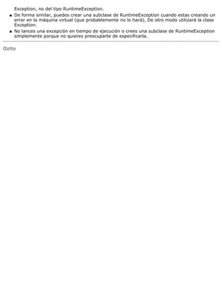 Exception, no del tipo RuntimeException.
De forma similar, puedes crear una subclase de RuntimeException cuando estas creando un
error en la máquina virtual (que probablemente no lo hará), De otro modo utilizará la clase
Exception.
q
No lances una excepción en tiempo de ejecución o crees una subclase de RuntimeException
simplemente porque no quieres preocuparte de especificarla.
q
Ozito
 