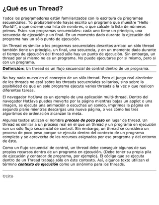 ¿Qué es un Thread?
Todos los programadores están familiarizados con la escritura de programas
secuenciales. Tú probablemente hayas escrito un programa que muestre "Hello
World!", o que ordene una lista de nombres, o que calcule la lista de números
primos. Estos son programas secuenciales: cada uno tiene un principio, una
secuencia de ejecución y un final. En un momento dado durante la ejecución del
programa hay un sólo punto de ejecución.
Un Thread es similar a los programas secuenciales descritos arriba: un sólo thread
también tiene un principio, un final, una secuencia, y en un momento dado durante
el tiempo de ejecución del thread sólo hay un punto de ejecución. Sin embargo, un
thread por si mismo no es un programa. No puede ejecutarse por sí mismo, pero si
con un programa.
Definición: Un thread es un flujo secuencial de control dentro de un programa.
No hay nada nuevo en el concepto de un sólo thread. Pero el juego real alrededor
de los threads no está sobre los threads secuenciales solitarios, sino sobre la
posibilidad de que un solo programa ejecute varios threads a la vez y que realicen
diferentes tareas.
El navegador HotJava es un ejemplo de una aplicación multi-thread. Dentro del
navegador HotJava puedes moverte por la página mientras bajas un applet o una
imagen, se ejecuta una animación o escuchas un sonido, imprimes la página en
segundo plano mientras descargas una nueva página, o ves cómo los tres
algoritmos de ordenación alcanzan la meta.
Algunos textos utilizan el nombre proceso de poco peso en lugar de thread. Un
thread es similar a un proceso real en el que un thread y un programa en ejecución
son un sólo flujo secuencial de control. Sin embargo, un thread se considera un
proceso de poco peso porque se ejecuta dentro del contexto de un programa
completo y se aprovecha de los recursos asignados por ese programa y del entorno
de éste.
Como un flujo secuencial de control, un thread debe conseguir algunos de sus
propios recursos dentro de un programa en ejecución. (Debe tener su propia pila
de ejecución y contador de programa, por ejemplo). El código que se ejecuta
dentro de un Thread trabaja sólo en éste contexto. Así, algunos texto utilizan el
término contexto de ejecución como un sinónimo para los threads.
Ozito
 