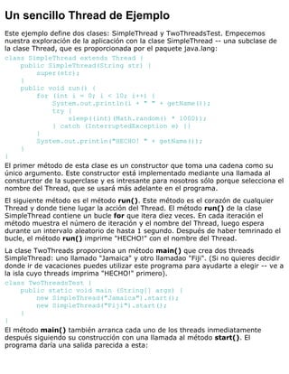 Un sencillo Thread de Ejemplo
Este ejemplo define dos clases: SimpleThread y TwoThreadsTest. Empecemos
nuestra exploración de la aplicación con la clase SimpleThread -- una subclase de
la clase Thread, que es proporcionada por el paquete java.lang:
class SimpleThread extends Thread {
public SimpleThread(String str) {
super(str);
}
public void run() {
for (int i = 0; i < 10; i++) {
System.out.println(i + " " + getName());
try {
sleep((int)(Math.random() * 1000));
} catch (InterruptedException e) {}
}
System.out.println("HECHO! " + getName());
}
}
El primer método de esta clase es un constructor que toma una cadena como su
único argumento. Este constructor está implementado mediante una llamada al
consturctor de la superclase y es intresante para nosotros sólo porque selecciona el
nombre del Thread, que se usará más adelante en el programa.
El siguiente método es el método run(). Este método es el corazón de cualquier
Thread y donde tiene lugar la acción del Thread. El método run() de la clase
SimpleThread contiene un bucle for que itera diez veces. En cada iteración el
método muestra el número de iteración y el nombre del Thread, luego espera
durante un intervalo aleatorio de hasta 1 segundo. Después de haber temrinado el
bucle, el método run() imprime "HECHO!" con el nombre del Thread.
La clase TwoThreads proporciona un método main() que crea dos threads
SimpleThread: uno llamado "Jamaica" y otro llamadao "Fiji". (Si no quieres decidir
donde ir de vacaciones puedes utilizar este programa para ayudarte a elegir -- ve a
la isla cuyo threads imprima "HECHO!" primero).
class TwoThreadsTest {
public static void main (String[] args) {
new SimpleThread("Jamaica").start();
new SimpleThread("Fiji").start();
}
}
El método main() también arranca cada uno de los threads inmediatamente
después siguiendo su construcción con una llamada al método start(). El
programa daría una salida parecida a esta:
 
