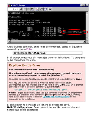 Ahora puedes compilar. En la línea de comandos, teclea el siguiente
comando y pulsa Enter:
javac HelloWorldApp.java
Si el prompt reaparece sin mensajes de error, felicidades. Tu programa
se ha compilado con éxito.
Explicación de Error
Bad command or file name (Windows 95/98)
El nombre especificado no es reconocido como un comando interno o
externo, operable program or batch file (Windows NT)
Si recibes este error, Windows no puede encontrar el compilador Java, javac.
Aquí hay una forma de decirle a Windows dónode encontrar javac.
Supongamos que has intalado el SDK de Java 2 en C:jdk1.2.2. En el prompt
deberías tecelar el siguiente comando y pulsar Enter:
C:jdk1.2.2binjavac HelloWorldApp.java
Nota: Si eliges esta opción, cada vez que compiles o ejecutes un programam
tendrás que preceder a tus comandos javac y java con C:jdk1.2.2bin.
Para evitar esto consulta la sección Update the PATH variable en las
instrucciones de instalación.
El compilador ha generado un fichero de bytecodes Java,
HelloWorldApp.class. En el prompt, teclea dir para ver el nuevo
fichero que se ha generado:
 