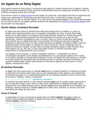 Un Applet de un Reloj Digital
Este applet muestra la hora actual y la actualiza cada segundo. Puedes moverte por la página o realizar
cualquier otra tarea mientras el reloj continua actualizandose porque el código que actualiza el reloj y lo
muestra se ejecuta dentro de un thread.
Esta sección explica el código fuente de este applet. En particular, esta página descrbie los segmentos de
código que implementa el comportamiento del thread del reloj; no describe el código que está
relacionado con el ciclo de vida del applet. Si no has escrito sus propios applets o si no estás familiarizado
con el ciclo de vida de una applet, podrías encontrar las respuestas en El ciclo de vida de un Applet antes
de proceder con esta página.
Decidir Utilizar el Interface Runnable
El applet del reloj utiliza el interface Runnable para proporcionar el método run() para su
thread. Para ejecutarse dentro de un navegador compatible con Java, la clase Clock debe
derivar de la clase Applet. Sin embargo este applet también necesita un thread para poder
actualizar continuamente la pantalla sin tomar posesión del proceso en el que se está
ejecutando. (Algunos navegadores, pero no todos, crean un nuevo thread para cada applet
para impedir que un applet descortés tome posesión del thread principal del navegador. Sin
embargo, no deberías contar con esto cuando escribas tus applets; los applets deben crear sus
propios threads cuando hagan un trabajo de calculo intensivo). Como el lenguaje Java no
soporta la herencia múltiple, la clase Class no puede heredarse desde la clase Thread y de la
clase Applet a la vez. Por eso, la clase Clock debe utilizar el interface Runnable para
proporcionar el comportamiento de sus thread.
Los applets no son threads, ni ningún navegador existente -- compatibles con Java o
visualizadoes de applets crean threads automáticante en el que ejecutar applets. Por lo tanto,
si un applet, necesita un thread debe creárselo el mismo. El applet del reloj necesita un thread
en el que realizar las actualizaciones de pantalla porque se actualiza de forma frecuente y el
usuario necesita poder realizar otras tareas a la vez que se ejecuta el reloj (como ir a otra
página o moverse por ésta).
El Interface Runnable
El applet del reloj proporciona un método run() para su thread mediante el interface Runnable.
La definición de la lcase Clock indica que es una subclase de la clase Applet y que implementa
el interface Runnable. Si no estás familiarizado con los interfaces puedes revisar la información
de la lección "Objetos, Clases, e Interfaces"
class Clock extends Applet implements Runnable {
El interface Runnable define un sólo método llamado run() que no acepta ningún argumento y
que no devuelve ningún valor. Como la clase Clock implementa el interface Runnable, debe
proporcionar una implementación para el método run() como está definido en el interface. Sin
embargo, antes de explicar el método run() de la clase Clock, echemos un vistazo a los otros
elementos del código de esta clase:
Crear el Thread
La aplicación en la que se ejecuta el applet llama al método start() del applet cuando el
usuario visita la página del applet. El applet del reloj crea un Thread, clockThread, en su
método start() y arranca el thread.
public void start() {
if (clockThread == null) {
clockThread = new Thread(this, "Clock");
clockThread.start();
}
}
 