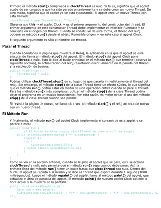 Primero el método start() comprueba si clockThread es nulo. Si lo es, significa que el applet
acaba de ser cargado o que ha sido parado anteriormente y se debe crear un nuevo Thread. De
otro modo, significa que el applet ya se está ejecutando. El applet crea un nuevo Thread con
esta llamada:
clockThread = new Thread(this, "Clock");
Observa que this -- el applet Clock -- es el primer argumento del constructor del thread. El
primer argumento de este constructor Thread debe implementar el interface Runnable y se
convierte en el origen del thread. Cuando se construye de esta forma, el thread del reloj
obtiene su método run() desde el objeto Runnable origen -- en este caso el applet Clock.
El segundo argumento es sólo el nombre del thread.
Parar el Thread
Cuando abandones la página que muestra el Reloj, la aplicación en la que el applet se está
ejecutando llama al método stop() del applet. El método stop() del applet Clock pone
clockThread a nulo. Esto le dice al bucle principal en el método run() que termine (observa la
siguiente sección), la actualización del reloj resultando eventualmente en la parada del thread
y la recolección de basura.
public void stop() {
clockThread = null;
}
Podrías utilizar clockThread.stop() en su lugar, lo que pararía inmediatamente el thread del
reloj. Sin embargo, el método stop() de la clase Thread tiene un efecto súbito, lo que significa
que el método run() podría estar en medio de una operación crítica cuando se pare el thread.
Para los métodos run() más complejos, utilizar el método stop() de la clase Thread podría
dejar el programa en un estado incosistente. Por esta razón, es mejor evitar el uso del método
stop() de la clase Thread cuando sea posible.
Si revisita la página de nuevo, se llama otra vez al método start() y el reloj arranca de nuevo
con un nuevo thread.
El Método Run
Y finalmente, el método run() del applet Clock implementa el corazón de este applet y se
parace a esto:
public void run() {
// El bucle termina cuando clockThread se pone a null en stop()
while (Thread.currentThread() == clockThread) {
repaint();
try {
clockThread.sleep(1000);
} catch (InterruptedException e){
}
}
}
Como se vió en la sección anterior, cuando se le pide al applet que se pare, este selecciona
clockThread a null; esto permite que el método run() sepa cuando debe parar. Así, la
primera línea del método run() tiene un bucle hasta que clockThread sea nulo. Dentro del
bucle, el applet se repinta a sí mismo y le dice al Thread que espere durante 1 segudo (1000
milisegundos). Luego el método repaint() del applet llama al método paint() del applet, que
actualiza el área de pantalla del applet. El método paint() de nuestro applet Clock obtiene la
hora actual y la muestra en la pantalla:
public void paint(Graphics g) {
Date now = new Date();
g.drawString(now.getHours() + ":" + now.getMinutes() + ":" + now.getSeconds(), 5,
10);
 