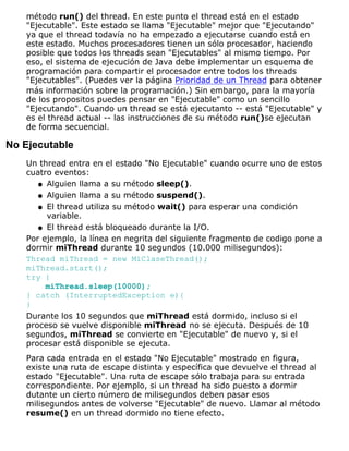 método run() del thread. En este punto el thread está en el estado
"Ejecutable". Este estado se llama "Ejecutable" mejor que "Ejecutando"
ya que el thread todavía no ha empezado a ejecutarse cuando está en
este estado. Muchos procesadores tienen un sólo procesador, haciendo
posible que todos los threads sean "Ejecutables" al mismo tiempo. Por
eso, el sistema de ejecución de Java debe implementar un esquema de
programación para compartir el procesador entre todos los threads
"Ejecutables". (Puedes ver la página Prioridad de un Thread para obtener
más información sobre la programación.) Sin embargo, para la mayoría
de los propositos puedes pensar en "Ejecutable" como un sencillo
"Ejecutando". Cuando un thread se está ejecutanto -- está "Ejecutable" y
es el thread actual -- las instrucciones de su método run()se ejecutan
de forma secuencial.
No Ejecutable
Un thread entra en el estado "No Ejecutable" cuando ocurre uno de estos
cuatro eventos:
Alguien llama a su método sleep().q
Alguien llama a su método suspend().q
El thread utiliza su método wait() para esperar una condición
variable.
q
El thread está bloqueado durante la I/O.q
Por ejemplo, la línea en negrita del siguiente fragmento de codigo pone a
dormir miThread durante 10 segundos (10.000 milisegundos):
Thread miThread = new MiClaseThread();
miThread.start();
try {
miThread.sleep(10000);
} catch (InterruptedException e){
}
Durante los 10 segundos que miThread está dormido, incluso si el
proceso se vuelve disponible miThread no se ejecuta. Después de 10
segundos, miThread se convierte en "Ejecutable" de nuevo y, si el
procesar está disponible se ejecuta.
Para cada entrada en el estado "No Ejecutable" mostrado en figura,
existe una ruta de escape distinta y específica que devuelve el thread al
estado "Ejecutable". Una ruta de escape sólo trabaja para su entrada
correspondiente. Por ejemplo, si un thread ha sido puesto a dormir
dutante un cierto número de milisegundos deben pasar esos
milisegundos antes de volverse "Ejecutable" de nuevo. Llamar al método
resume() en un thread dormido no tiene efecto.
 