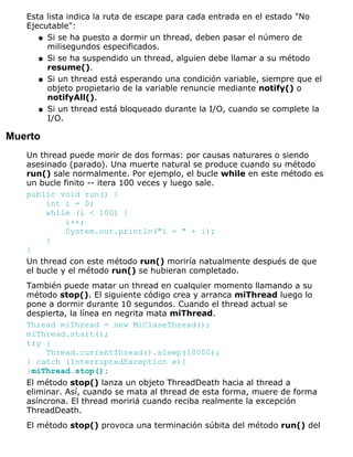 Esta lista indica la ruta de escape para cada entrada en el estado "No
Ejecutable":
Si se ha puesto a dormir un thread, deben pasar el número de
milisegundos especificados.
q
Si se ha suspendido un thread, alguien debe llamar a su método
resume().
q
Si un thread está esperando una condición variable, siempre que el
objeto propietario de la variable renuncie mediante notify() o
notifyAll().
q
Si un thread está bloqueado durante la I/O, cuando se complete la
I/O.
q
Muerto
Un thread puede morir de dos formas: por causas naturares o siendo
asesinado (parado). Una muerte natural se produce cuando su método
run() sale normalmente. Por ejemplo, el bucle while en este método es
un bucle finito -- itera 100 veces y luego sale.
public void run() {
int i = 0;
while (i < 100) {
i++;
System.out.println("i = " + i);
}
}
Un thread con este método run() moriría natualmente después de que
el bucle y el método run() se hubieran completado.
También puede matar un thread en cualquier momento llamando a su
método stop(). El siguiente código crea y arranca miThread luego lo
pone a dormir durante 10 segundos. Cuando el thread actual se
despierta, la línea en negrita mata miThread.
Thread miThread = new MiClaseThread();
miThread.start();
try {
Thread.currentThread().sleep(10000);
} catch (InterruptedException e){
}miThread.stop();
El método stop() lanza un objeto ThreadDeath hacia al thread a
eliminar. Así, cuando se mata al thread de esta forma, muere de forma
asíncrona. El thread moririá cuando reciba realmente la excepción
ThreadDeath.
El método stop() provoca una terminación súbita del método run() del
 