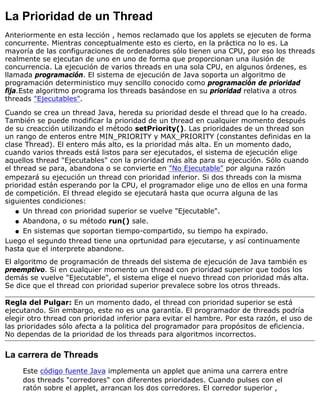 La Prioridad de un Thread
Anteriormente en esta lección , hemos reclamado que los applets se ejecuten de forma
concurrente. Mientras conceptualmente esto es cierto, en la práctica no lo es. La
mayoría de las configuraciones de ordenadores sólo tienen una CPU, por eso los threads
realmente se ejecutan de uno en uno de forma que proporcionan una ilusión de
concurrencia. La ejecución de varios threads en una sola CPU, en algunos órdenes, es
llamada programación. El sistema de ejecución de Java soporta un algoritmo de
programación deterministico muy sencillo conocido como programación de prioridad
fija.Este algoritmo programa los threads basándose en su prioridad relativa a otros
threads "Ejecutables".
Cuando se crea un thread Java, hereda su prioridad desde el thread que lo ha creado.
También se puede modificar la prioridad de un thread en cualquier momento después
de su creacción utilizando el método setPriority(). Las prioridades de un thread son
un rango de enteros entre MIN_PRIORITY y MAX_PRIORITY (constantes definidas en la
clase Thread). El entero más alto, es la prioridad más alta. En un momento dado,
cuando varios threads está listos para ser ejecutados, el sistema de ejecución elige
aquellos thread "Ejecutables" con la prioridad más alta para su ejecución. Sólo cuando
el thread se para, abandona o se convierte en "No Ejecutable" por alguna razón
empezará su ejecución un thread con prioridad inferior. Si dos threads con la misma
prioridad están esperando por la CPU, el programador elige uno de ellos en una forma
de competición. El thread elegido se ejecutará hasta que ocurra alguna de las
siguientes condiciones:
Un thread con prioridad superior se vuelve "Ejecutable".q
Abandona, o su método run() sale.q
En sistemas que soportan tiempo-compartido, su tiempo ha expirado.q
Luego el segundo thread tiene una oprtunidad para ejecutarse, y así continuamente
hasta que el interprete abandone.
El algoritmo de programación de threads del sistema de ejecución de Java también es
preemptivo. Si en cualquier momento un thread con prioridad superior que todos los
demás se vuelve "Ejecutable", el sistema elige el nuevo thread con prioridad más alta.
Se dice que el thread con prioridad superior prevalece sobre los otros threads.
Regla del Pulgar: En un momento dado, el thread con prioridad superior se está
ejecutando. Sin embargo, este no es una garantía. El programador de threads podría
elegir otro thread con prioridad inferior para evitar el hambre. Por esta razón, el uso de
las prioridades sólo afecta a la politica del programador para propósitos de eficiencia.
No dependas de la prioridad de los threads para algoritmos incorrectos.
La carrera de Threads
Este código fuente Java implementa un applet que anima una carrera entre
dos threads "corredores" con diferentes prioridades. Cuando pulses con el
ratón sobre el applet, arrancan los dos corredores. El corredor superior ,
 