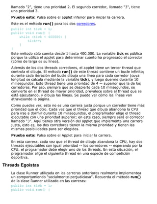 llamado "2", tiene una prioridad 2. El segundo corredor, llamado "3", tiene
una prioridad 3.
Prueba esto: Pulsa sobre el applet inferior para iniciar la carrera.
Este es el método run() para los dos corredores.
public int tick = 1;
public void run() {
while (tick < 400000) {
tick++;
}
}
Este método sólo cuenta desde 1 hasta 400.000. La variable tick es pública
porque la utiliza el applet para determinar cuanto ha progresado el corredor
(cómo de larga es su línea).
Además de los dos threads corredores, el applet tiene un tercer thread que
controla el dibujo. El método run() de este thread contiene un bucle infinito;
durante cada iteración del bucle dibuja una línea para cada corredor (cuya
longitud se calcula mediante la variable tick), y luego duerme durante 10
milisegundos. Este thread tiene una prioridad de 4 -- superior que la de los
corredores. Por eso, siempre que se despierte cada 10 milisegundos, se
convierte en el thread de mayor prioridad, prevalece sobre el thread que se
está ejecutando, y dibuja las líneas. Se puede ver cómo las líneas van
atravesando la página.
Como puedes ver, esto no es una carrera justa porque un corredor tiene más
prioridad que el otro. Cada vez que el thread que dibuja abandona la CPU
para irse a dormir durante 10 milisegundos, el programador elige el thread
ejecutable con una prioridad superior; en este caso, siempre será el corredor
llamado "3". Aquí tienes otra versión del applet que implementa una carrera
justa, esto es, los dos corredores tienen la misma prioridad y tienen las
mismas posibilidades para ser elegidos.
Prueba esto: Pulsa sobre el Applet para iniciar la carrera.
En esta carrera, cada vez que el thread de dibujo abandona la CPU, hay dos
threads ejecutables con igual prioridad -- los corredores -- esperando por la
CPU; el programador debe elegir uno de los threads. En esta situación, el
programador elige el siguiente thread en una especie de competición
deportiva.
Threads Egoistas
La clase Runner utilizada en las carreras anteriores realmente implementea
un comportamiendo "socialmente-perjudicioso". Recuerda el método run()
de la clase Runner utilizado en las carreras:
public int tick = 1;
public void run() {
 