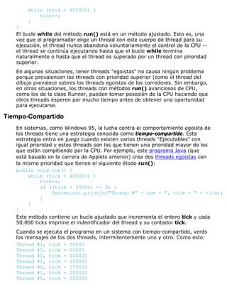 while (tick < 400000) {
tick++;
}
}
El bucle while del método run() está en un método ajustado. Esto es, una
vez que el programador elige un thread con este cuerpo de thread para su
ejecución, el thread nunca abandona voluntariamente el control de la CPU --
el thread se continúa ejecutando hasta que el bucle while termina
naturalmente o hasta que el thread es superado por un thread con prioridad
superior.
En algunas situaciones, tener threads "egoistas" no causa ningún problema
porque prevalencen los threads con prioridad superior (como el thread del
dibujo prevalece sobres los threads egoistas de los corredores. Sin embargo,
en otras situaciones, los threads con métodos run() avariciosos de CPU,
como los de la clase Runner, pueden tomar posesión de la CPU haciendo que
otros threads esperen por mucho tiempo antes de obtener una oportunidad
para ejecutarse.
Tiempo-Compartido
En sistemas, como Windows 95, la lucha contra el comportamiento egoista de
los threads tiene una estrategia conocida como tiempo-compartido. Esta
estrategia entra en juego cuando existen varios threads "Ejecutables" con
igual prioridad y estos threads son los que tienen una prioridad mayor de los
que están compitiendo por la CPU. Por ejemplo, este programa Java (que
está basado en la carrera de Applets anterior) crea dos threads egoistas con
la misma prioridad que tienen el siguiente étodo run():
public void run() {
while (tick < 400000) {
tick++;
if ((tick % 50000) == 0) {
System.out.println("Thread #" + num + ", tick = " + tick);
}
}
}
Este método contiene un bucle ajustado que incrementa el entero tick y cada
50.000 ticks imprime el indentificador del thread y su contador tick.
Cuando se ejecuta el programa en un sistema con tiempo-compartido, verás
los mensajes de los dos threads, intermitentemente uno y otro. Como esto:
Thread #1, tick = 50000
Thread #0, tick = 50000
Thread #0, tick = 100000
Thread #1, tick = 100000
Thread #1, tick = 150000
Thread #1, tick = 200000
Thread #0, tick = 150000
 