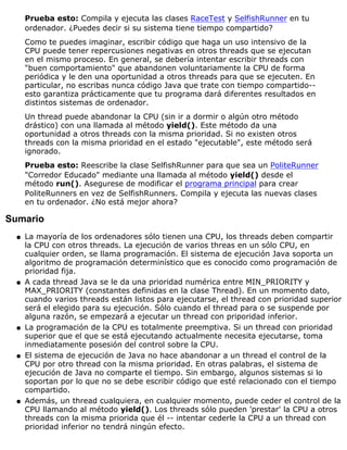 Prueba esto: Compila y ejecuta las clases RaceTest y SelfishRunner en tu
ordenador. ¿Puedes decir si su sistema tiene tiempo compartido?
Como te puedes imaginar, escribir código que haga un uso intensivo de la
CPU puede tener repercusiones negativas en otros threads que se ejecutan
en el mismo proceso. En general, se debería intentar escribir threads con
"buen comportamiento" que abandonen voluntariamente la CPU de forma
periódica y le den una oportunidad a otros threads para que se ejecuten. En
particular, no escribas nunca código Java que trate con tiempo compartido--
esto garantiza prácticamente que tu programa dará diferentes resultados en
distintos sistemas de ordenador.
Un thread puede abandonar la CPU (sin ir a dormir o algún otro método
drástico) con una llamada al método yield(). Este método da una
oportunidad a otros threads con la misma prioridad. Si no existen otros
threads con la misma prioridad en el estado "ejecutable", este método será
ignorado.
Prueba esto: Reescribe la clase SelfishRunner para que sea un PoliteRunner
"Corredor Educado" mediante una llamada al método yield() desde el
método run(). Asegurese de modificar el programa principal para crear
PoliteRunners en vez de SelfishRunners. Compila y ejecuta las nuevas clases
en tu ordenador. ¿No está mejor ahora?
Sumario
La mayoría de los ordenadores sólo tienen una CPU, los threads deben compartir
la CPU con otros threads. La ejecución de varios threas en un sólo CPU, en
cualquier orden, se llama programación. El sistema de ejecución Java soporta un
algoritmo de programación determinístico que es conocido como programación de
prioridad fija.
q
A cada thread Java se le da una prioridad numérica entre MIN_PRIORITY y
MAX_PRIORITY (constantes definidas en la clase Thread). En un momento dato,
cuando varios threads están listos para ejecutarse, el thread con prioridad superior
será el elegido para su ejecución. Sólo cuando el thread para o se suspende por
alguna razón, se empezará a ejecutar un thread con priporidad inferior.
q
La programación de la CPU es totalmente preemptiva. Si un thread con prioridad
superior que el que se está ejecutando actualmente necesita ejecutarse, toma
inmediatamente posesión del control sobre la CPU.
q
El sistema de ejecución de Java no hace abandonar a un thread el control de la
CPU por otro thread con la misma prioridad. En otras palabras, el sistema de
ejecución de Java no comparte el tiempo. Sin embargo, algunos sistemas si lo
soportan por lo que no se debe escribir código que esté relacionado con el tiempo
compartido.
q
Además, un thread cualquiera, en cualquier momento, puede ceder el control de la
CPU llamando al método yield(). Los threads sólo pueden 'prestar' la CPU a otros
threads con la misma priorida que él -- intentar cederle la CPU a un thread con
prioridad inferior no tendrá ningún efecto.
q
 