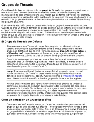 Grupos de Threads
Cada thread de Java es miembro de un grupo de threads. Los grupos proporcionan un
mecanismo para la colección de varios threads dentro de un sólo objeto y la
manipulación de esos threads de una vez, mejor que de forma individual. Por ejemplo,
se puede arrancar o suspender todos los threads de un grupo con una sóla llamada a un
método. Los grupos de threads de Java están implementados por la clase ThreadGroup
del paquete java.lang.
El sistema de ejecución pone un thread dentro de un grupo durante su construcción.
Cuando se crea un thread, también se puede permitir que el sistema de ejecución ponga
el nuevo thread en algún grupo por defecto razonable o se puede especificar
explicitamente el grupo del nuevo thread. El thread es un miembro permanente del
grupo al que se unió durante su creacción -- no se puede mover un thread a otro grupo
después de haber sido creado.
El Grupo de Threads por Defecto
Si se crea un nuevo Thread sin especificar su grupo en el constructor, el
sistema de ejecución automáticamente sitúa el nuevo thread en el mismo
grupo que del thread que lo creó (conocido como el grupo de threads actual y
el thread actual, respectivamente). Entonces, si se deja sin especificar el
grupo de threads cuando se crea un thread, ¿qué grupo contiene el thread?
Cuando se arranca por primera vez una aplicación Java, el sistema de
ejecución crea un ThreadGroup llamado "main". Entonces, a menos que se
especifique otra cosa, todos los nuevos threads que se creen se convierten en
miembros del grupo de threads "main".
Nota: Si se crea un thread dentro de un applet, el grupo del nuevo thread
podría ser distinto de "main" -- depende del navegador o del visualizador
donde se esté ejecutando al applet. Puedes referirse a Threads en Applets
para obtener más información sobre los grupos de threads en los applets.
Muchos programadores java ignoran por completo los grupos de threads y
permiten al sistema de ejecución que maneje todos lo detalles con respecto a
los grupos de threads. Sin embargo, si tu programa crea muchos threads que
deben ser manipulados como un grupo, o si estás implementando un
Controlador de Seguridad de cliente, probablemente querrás más control sobre
los grupos de threads. Continúe leyendo para más detalles!
Crear un Thread en un Grupo Específico
Como se mencionó anteriormente, un thread es un miembro permanente del
grupo al que se unió cuando fue creado -- no se puede mover un thread a otro
grupo despues de haber sido creado. Así, si se desea poner si nuevo thread en
un grupo distinto al de defecto, se debe especificar explícitamente el grupo en
que crear el thrread. La clase Thread tiene tres constructores que permiten
 