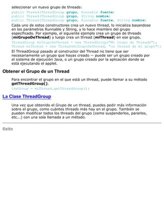 seleccionar un nuevo grupo de threads:
public Thread(ThreadGroup grupo, Runnable fuente)
public Thread(ThreadGroup grupo, String nombre)
public Thread(ThreadGroup grupo, Runnable fuente, String nombre)
Cada uno de estos constructores crea un nuevo thread, lo inicializa basandose
en los parámetros Runnable y String, y lo hace miembro del grupo
especificado. Por ejemplo, el siguiente ejemplo crea un grupo de threads
(miGrupoDeThread) y luego crea un thread (miThread) en ese grupo.
ThreadGroup miGrupoDeThread = new ThreadGroup("Mi Grupo de Threads");
Thread miThread = new Thread(miGrupoDeThread, "un thread de mi grupo");
El ThreadGroup pasado al constructor del Thread no tiene que ser
necesariamente un grupo que hayas creado -- puede ser un grupo creado por
el sistema de ejecución Java, o un grupo creado por la aplicación donde se
está ejecutando el applet.
Obtener el Grupo de un Thread
Para encontrar el grupo en el que está un thread, puede llamar a su método
getThreadGroup().
theGroup = miThread.getThreadGroup();
La Clase ThreadGroup
Una vez que obtenido el Grupo de un thread, puedes pedir más información
sobre el grupo, como cuántos threads más hay en el grupo. También se
pueden modificar todos los threads del grupo (como suspenderlos, pararlos,
etc...) con una sola llamada a un método.
Ozito
 