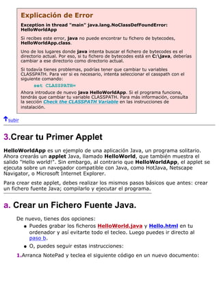 Explicación de Error
Exception in thread "main" java.lang.NoClassDefFoundError:
HelloWorldApp
Si recibes este error, java no puede encontrar tu fichero de bytecodes,
HelloWorldApp.class.
Uno de los lugares donde java intenta buscar el fichero de bytecodes es el
directorio actual. Por eso, si tu fichero de bytecodes está en C:java, deberías
cambiar a ese directorio como directorio actual.
Si todavía tienes problemas, podrías tener que cambiar tu variables
CLASSPATH. Para ver si es necesario, intenta seleccionar el casspath con el
siguiente comando:
set CLASSPATH=
Ahora introduce de nuevo java HelloWorldApp. Si el programa funciona,
tendrás que cambiar tu variable CLASSPATH. Para más información, consulta
la sección Check the CLASSPATH Variable en las instrucciones de
instalación.
subir
3.Crear tu Primer Applet
HelloWorldApp es un ejemplo de una aplicación Java, un programa solitario.
Ahora crearás un applet Java, llamado HelloWorld, que también muestra el
salido "Hello world!". Sin embargo, al contrario que HelloWorldApp, el applet se
ejecuta sobre un navegador compatible con Java, como HotJava, Netscape
Navigator, o Microsoft Internet Explorer.
Para crear este applet, debes realizar los mismos pasos básicos que antes: crear
un fichero fuente Java; compilarlo y ejecutar el programa.
a. Crear un Fichero Fuente Java.
De nuevo, tienes dos opciones:
Puedes grabar los ficheros HelloWorld.java y Hello.html en tu
ordenador y así evitarte todo el tecleo. Luego puedes ir directo al
paso b.
q
O, puedes seguir estas instrucciones:q
1.Arranca NotePad y teclea el siguiente código en un nuevo documento:
 