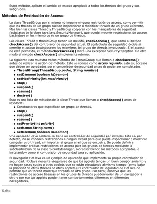 Estos métodos aplican el cambio de estado apropiado a todos los threads del grupo y sus
subgrupos.
Métodos de Restricción de Acceso
La clase ThreadGroup por si misma no impone ninguna restricción de acceso, como permitir
que los threads de un grupo puedan inspeccionar o medificar threads de un grupo diferente.
Mas bien las clases Thread y ThreadGroup cooperan con los manejadores de seguridad
(subclases de la clase java.lang.SecurityManager), que puede imponer restricciones de acceso
basándose en los miembros de un grupo de threads.
Las clases Thread y threadGroup tienen un método, checkAccess(), que llama al método
checkAccess() del controlador de seguridad actual. El controlador de seguridad decide si
permite el acceso basándose en los miembros del grupo de threads involucrado. Si el acceso
no está permitido, el método checkAccess() lanza una excepción SecurityException. De otro
modo el método checkAccess() simplemente retorna.
La siguiente lista muestra varios métodos de ThreadGroup que llaman a checkAccess()
antes de realizar la acción del método. Esto se conoce como acceso regulado, esto es, accesos
que deben ser aprobados por el controlador de seguridad antes de poder ser completados.
ThreadGroup(ThreadGroup padre, String nombre)q
setDaemon(boolean isDaemon)q
setMaxPriority(int maxPriority)q
stop()q
suspend()q
resume()q
destroy()q
Esta es una lista de métodos de la clase Thread que llaman a checkAccess() antes de
proceder:
Constructores que especifican un grupo de threads.q
stop()q
suspend()q
resume()q
setPriority(int priority)q
setName(String name)q
setDaemon(boolean isDaemon)q
Una aplicación Java solitaria no tiene un controlador de seguridad por defecto. Esto es, por
defecto, no se imponen restricciones a ningún thread para que pueda inspeccionar o modificar
cualquier otro thread, sin importar el grupo en el que se encuetra. Se puede definir e
implementar propias restricciones de acceso para los grupos de threads mediante la
subclasificación de la clase SecurityManager, sobreescribiendo los métodos apropiados, e
instalandolo como el controlador de seguridad para su aplicación.
El navegador HotJava es un ejemplo de aplicación que implementa su propio controlador de
seguridad. HotJava necesita asegurarse de que los applets tengan un buen comportamiento y
no hagan cosas sucias a otros applets que se están ejecutando al mismo tiempo (como bajar
la prioridad de otros threads de otros applets). El controlador de seguridad de HotJava no
permite que un thread modifique threads de otro grupo. Por favor, observa que las
restricciones de acceso basadas en los grupos de threads pueden variar de un navegador a
otro y por eso tus applets pueden tener comportamientos diferentes en diferentes
navegadores.
Ozito
 