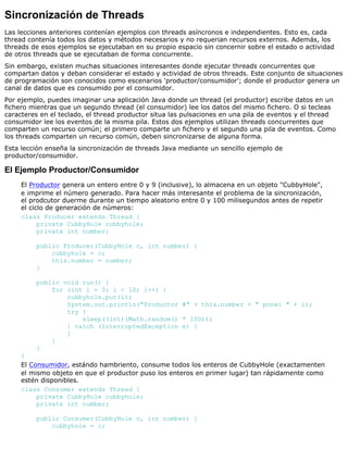 Sincronización de Threads
Las lecciones anteriores contenían ejemplos con threads asíncronos e independientes. Esto es, cada
thread contenía todos los datos y métodos necesarios y no requerian recursos externos. Además, los
threads de esos ejemplos se ejecutaban en su propio espacio sin concernir sobre el estado o actividad
de otros threads que se ejecutaban de forma concurrente.
Sin embargo, existen muchas situaciones interesantes donde ejecutar threads concurrentes que
compartan datos y deban considerar el estado y actividad de otros threads. Este conjunto de situaciones
de programación son conocidos como escenarios 'productor/consumidor'; donde el productor genera un
canal de datos que es consumido por el consumidor.
Por ejemplo, puedes imaginar una aplicación Java donde un thread (el productor) escribe datos en un
fichero mientras que un segundo thread (el consumidor) lee los datos del mismo fichero. O si tecleas
caracteres en el teclado, el thread productor situa las pulsaciones en una pila de eventos y el thread
consumidor lee los eventos de la misma pila. Estos dos ejemplos utilizan threads concurrentes que
comparten un recurso común; el primero comparte un fichero y el segundo una pila de eventos. Como
los threads comparten un recurso común, deben sincronizarse de alguna forma.
Esta lección enseña la sincronización de threads Java mediante un sencillo ejemplo de
productor/consumidor.
El Ejemplo Productor/Consumidor
El Productor genera un entero entre 0 y 9 (inclusive), lo almacena en un objeto "CubbyHole",
e imprime el número generado. Para hacer más interesante el problema de la sincronización,
el prodcutor duerme durante un tiempo aleatorio entre 0 y 100 milisegundos antes de repetir
el ciclo de generación de números:
class Producer extends Thread {
private CubbyHole cubbyhole;
private int number;
public Producer(CubbyHole c, int number) {
cubbyhole = c;
this.number = number;
}
public void run() {
for (int i = 0; i < 10; i++) {
cubbyhole.put(i);
System.out.println("Productor #" + this.number + " pone: " + i);
try {
sleep((int)(Math.random() * 100));
} catch (InterruptedException e) {
}
}
}
}
El Consumidor, estándo hambriento, consume todos los enteros de CubbyHole (exactamenten
el mismo objeto en que el productor puso los enteros en primer lugar) tan rápidamente como
estén disponibles.
class Consumer extends Thread {
private CubbyHole cubbyhole;
private int number;
public Consumer(CubbyHole c, int number) {
cubbyhole = c;
 